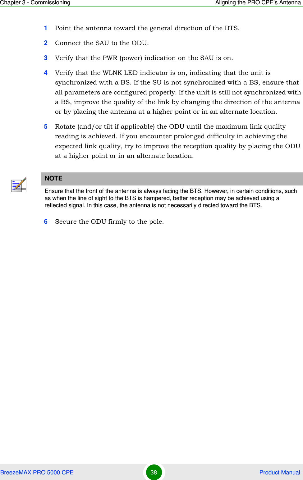 Chapter 3 - Commissioning Aligning the PRO CPE’s AntennaBreezeMAX PRO 5000 CPE 38  Product Manual1Point the antenna toward the general direction of the BTS.2Connect the SAU to the ODU.3Verify that the PWR (power) indication on the SAU is on. 4Verify that the WLNK LED indicator is on, indicating that the unit is synchronized with a BS. If the SU is not synchronized with a BS, ensure that all parameters are configured properly. If the unit is still not synchronized with a BS, improve the quality of the link by changing the direction of the antenna or by placing the antenna at a higher point or in an alternate location.5Rotate (and/or tilt if applicable) the ODU until the maximum link quality reading is achieved. If you encounter prolonged difficulty in achieving the expected link quality, try to improve the reception quality by placing the ODU at a higher point or in an alternate location.6Secure the ODU firmly to the pole.NOTEEnsure that the front of the antenna is always facing the BTS. However, in certain conditions, such as when the line of sight to the BTS is hampered, better reception may be achieved using a reflected signal. In this case, the antenna is not necessarily directed toward the BTS.