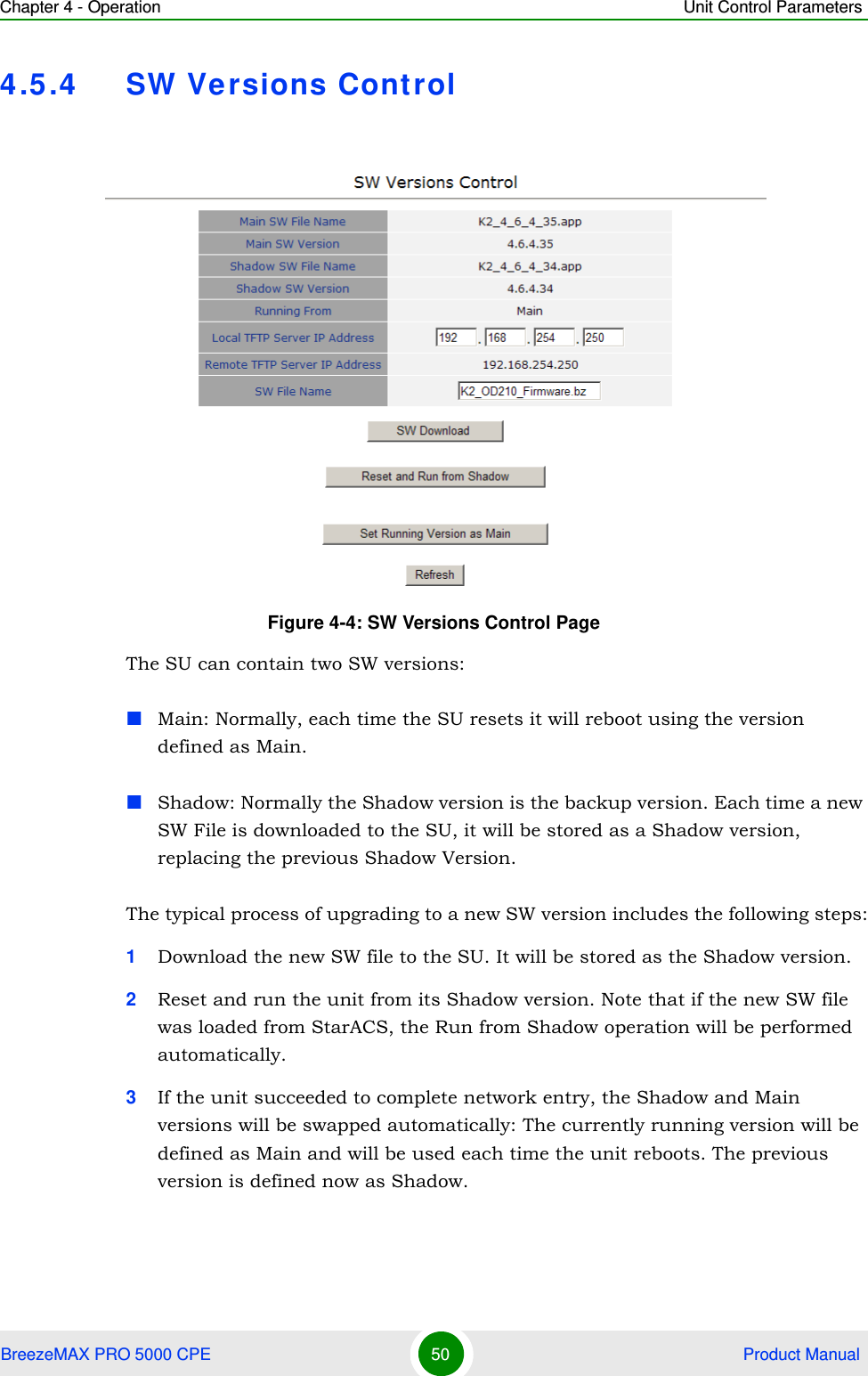 Chapter 4 - Operation Unit Control ParametersBreezeMAX PRO 5000 CPE 50  Product Manual4.5.4 SW Versions ControlThe SU can contain two SW versions:Main: Normally, each time the SU resets it will reboot using the version defined as Main.Shadow: Normally the Shadow version is the backup version. Each time a new SW File is downloaded to the SU, it will be stored as a Shadow version, replacing the previous Shadow Version.The typical process of upgrading to a new SW version includes the following steps:1Download the new SW file to the SU. It will be stored as the Shadow version.2Reset and run the unit from its Shadow version. Note that if the new SW file was loaded from StarACS, the Run from Shadow operation will be performed automatically.3If the unit succeeded to complete network entry, the Shadow and Main versions will be swapped automatically: The currently running version will be defined as Main and will be used each time the unit reboots. The previous version is defined now as Shadow.Figure 4-4: SW Versions Control Page