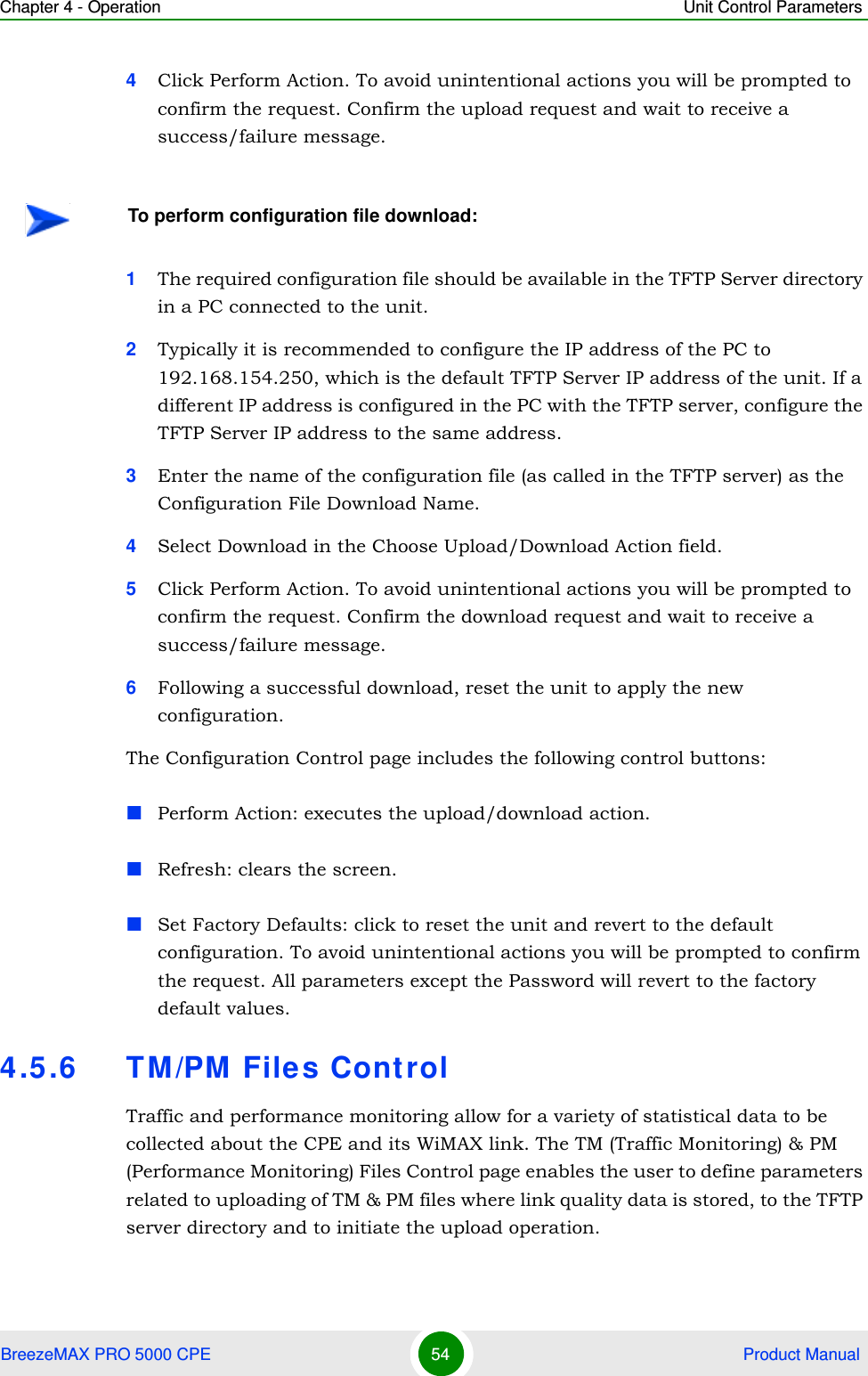 Chapter 4 - Operation Unit Control ParametersBreezeMAX PRO 5000 CPE 54  Product Manual4Click Perform Action. To avoid unintentional actions you will be prompted to confirm the request. Confirm the upload request and wait to receive a success/failure message.1The required configuration file should be available in the TFTP Server directory in a PC connected to the unit.2Typically it is recommended to configure the IP address of the PC to 192.168.154.250, which is the default TFTP Server IP address of the unit. If a different IP address is configured in the PC with the TFTP server, configure the TFTP Server IP address to the same address.3Enter the name of the configuration file (as called in the TFTP server) as the Configuration File Download Name.4Select Download in the Choose Upload/Download Action field.5Click Perform Action. To avoid unintentional actions you will be prompted to confirm the request. Confirm the download request and wait to receive a success/failure message.6Following a successful download, reset the unit to apply the new configuration.The Configuration Control page includes the following control buttons:Perform Action: executes the upload/download action.Refresh: clears the screen.Set Factory Defaults: click to reset the unit and revert to the default configuration. To avoid unintentional actions you will be prompted to confirm the request. All parameters except the Password will revert to the factory default values.4.5.6 TM/PM Files ControlTraffic and performance monitoring allow for a variety of statistical data to be collected about the CPE and its WiMAX link. The TM (Traffic Monitoring) &amp; PM (Performance Monitoring) Files Control page enables the user to define parameters related to uploading of TM &amp; PM files where link quality data is stored, to the TFTP server directory and to initiate the upload operation.To perform configuration file download: