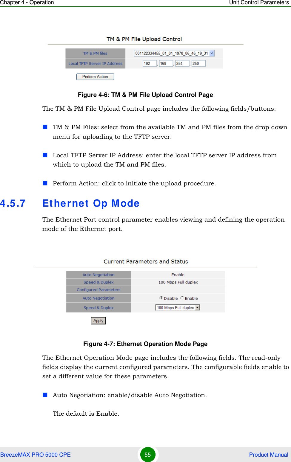 Chapter 4 - Operation Unit Control ParametersBreezeMAX PRO 5000 CPE 55  Product ManualThe TM &amp; PM File Upload Control page includes the following fields/buttons:TM &amp; PM Files: select from the available TM and PM files from the drop down menu for uploading to the TFTP server.Local TFTP Server IP Address: enter the local TFTP server IP address from which to upload the TM and PM files.Perform Action: click to initiate the upload procedure.4.5.7 Ethernet Op ModeThe Ethernet Port control parameter enables viewing and defining the operation mode of the Ethernet port.The Ethernet Operation Mode page includes the following fields. The read-only fields display the current configured parameters. The configurable fields enable to set a different value for these parameters.Auto Negotiation: enable/disable Auto Negotiation.The default is Enable.Figure 4-6: TM &amp; PM File Upload Control PageFigure 4-7: Ethernet Operation Mode Page