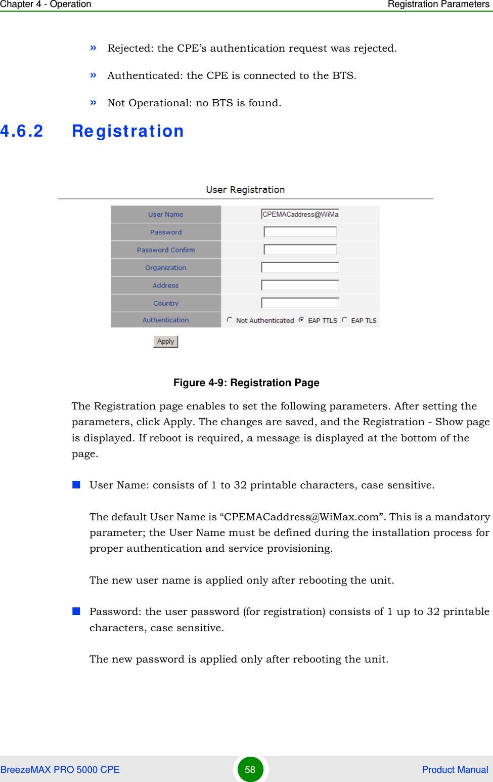 Chapter 4 - Operation Registration ParametersBreezeMAX PRO 5000 CPE 58  Product Manual»Rejected: the CPE’s authentication request was rejected.»Authenticated: the CPE is connected to the BTS.»Not Operational: no BTS is found.4.6.2 RegistrationThe Registration page enables to set the following parameters. After setting the parameters, click Apply. The changes are saved, and the Registration - Show page is displayed. If reboot is required, a message is displayed at the bottom of the page.User Name: consists of 1 to 32 printable characters, case sensitive.The default User Name is “CPEMACaddress@WiMax.com”. This is a mandatory parameter; the User Name must be defined during the installation process for proper authentication and service provisioning.The new user name is applied only after rebooting the unit.Password: the user password (for registration) consists of 1 up to 32 printable characters, case sensitive.The new password is applied only after rebooting the unit.Figure 4-9: Registration Page