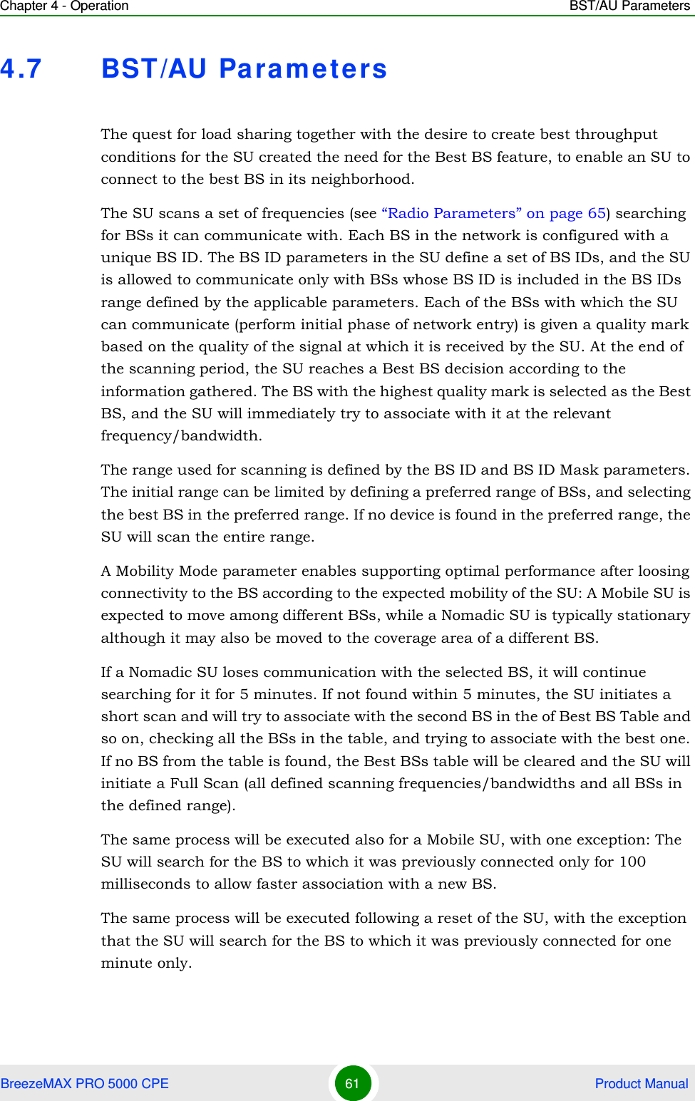 Chapter 4 - Operation BST/AU ParametersBreezeMAX PRO 5000 CPE 61  Product Manual4.7 BST/AU ParametersThe quest for load sharing together with the desire to create best throughput conditions for the SU created the need for the Best BS feature, to enable an SU to connect to the best BS in its neighborhood.The SU scans a set of frequencies (see “Radio Parameters” on page 65) searching for BSs it can communicate with. Each BS in the network is configured with a unique BS ID. The BS ID parameters in the SU define a set of BS IDs, and the SU is allowed to communicate only with BSs whose BS ID is included in the BS IDs range defined by the applicable parameters. Each of the BSs with which the SU can communicate (perform initial phase of network entry) is given a quality mark based on the quality of the signal at which it is received by the SU. At the end of the scanning period, the SU reaches a Best BS decision according to the information gathered. The BS with the highest quality mark is selected as the Best BS, and the SU will immediately try to associate with it at the relevant frequency/bandwidth.The range used for scanning is defined by the BS ID and BS ID Mask parameters. The initial range can be limited by defining a preferred range of BSs, and selecting the best BS in the preferred range. If no device is found in the preferred range, the SU will scan the entire range.A Mobility Mode parameter enables supporting optimal performance after loosing connectivity to the BS according to the expected mobility of the SU: A Mobile SU is expected to move among different BSs, while a Nomadic SU is typically stationary although it may also be moved to the coverage area of a different BS. If a Nomadic SU loses communication with the selected BS, it will continue searching for it for 5 minutes. If not found within 5 minutes, the SU initiates a short scan and will try to associate with the second BS in the of Best BS Table and so on, checking all the BSs in the table, and trying to associate with the best one. If no BS from the table is found, the Best BSs table will be cleared and the SU will initiate a Full Scan (all defined scanning frequencies/bandwidths and all BSs in the defined range).The same process will be executed also for a Mobile SU, with one exception: The SU will search for the BS to which it was previously connected only for 100 milliseconds to allow faster association with a new BS.The same process will be executed following a reset of the SU, with the exception that the SU will search for the BS to which it was previously connected for one minute only.