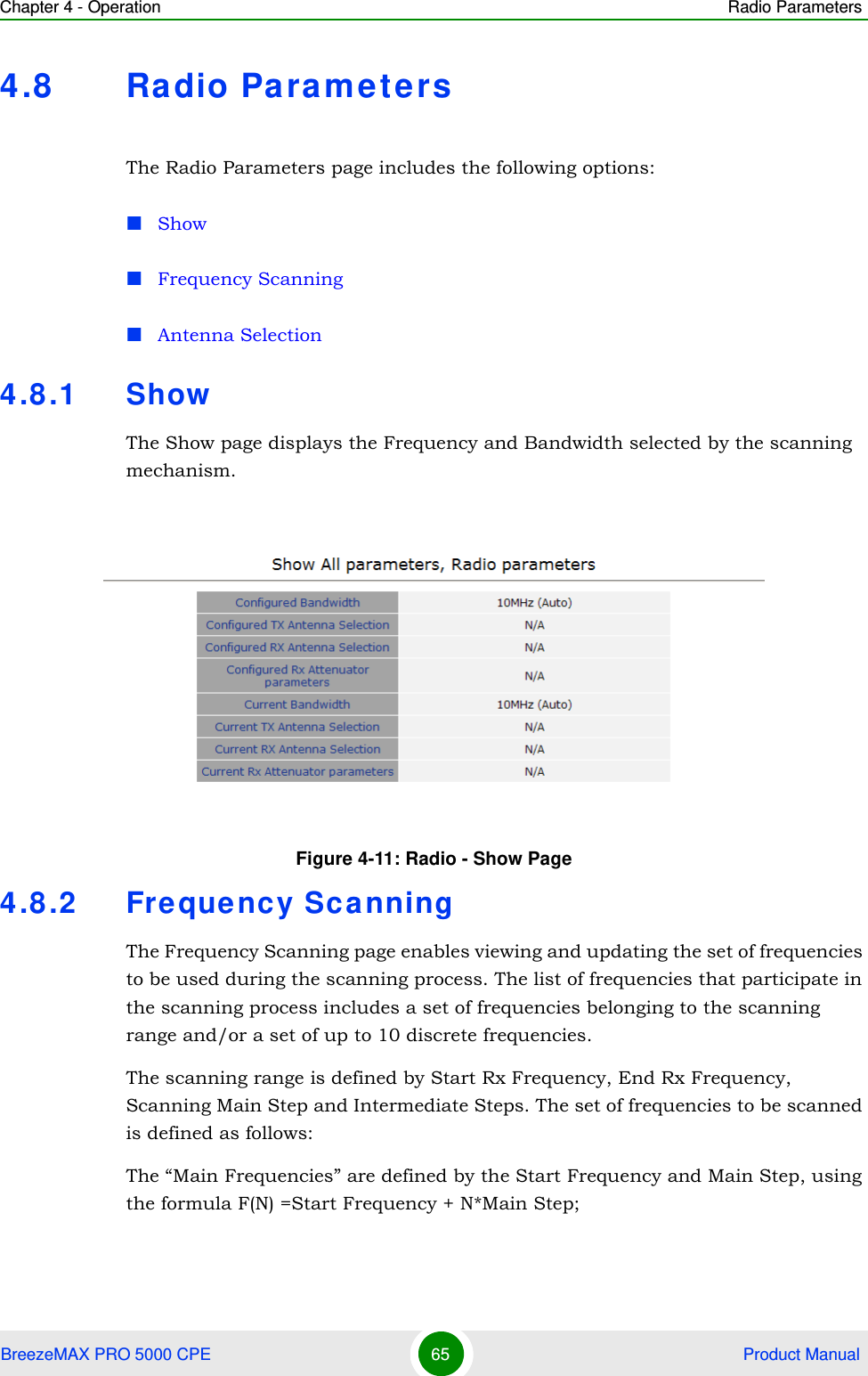 Chapter 4 - Operation Radio ParametersBreezeMAX PRO 5000 CPE 65  Product Manual4.8 Radio ParametersThe Radio Parameters page includes the following options:ShowFrequency ScanningAntenna Selection4.8.1 ShowThe Show page displays the Frequency and Bandwidth selected by the scanning mechanism.4.8.2 Frequency ScanningThe Frequency Scanning page enables viewing and updating the set of frequencies to be used during the scanning process. The list of frequencies that participate in the scanning process includes a set of frequencies belonging to the scanning range and/or a set of up to 10 discrete frequencies. The scanning range is defined by Start Rx Frequency, End Rx Frequency, Scanning Main Step and Intermediate Steps. The set of frequencies to be scanned is defined as follows:The “Main Frequencies” are defined by the Start Frequency and Main Step, using the formula F(N) =Start Frequency + N*Main Step; Figure 4-11: Radio - Show Page