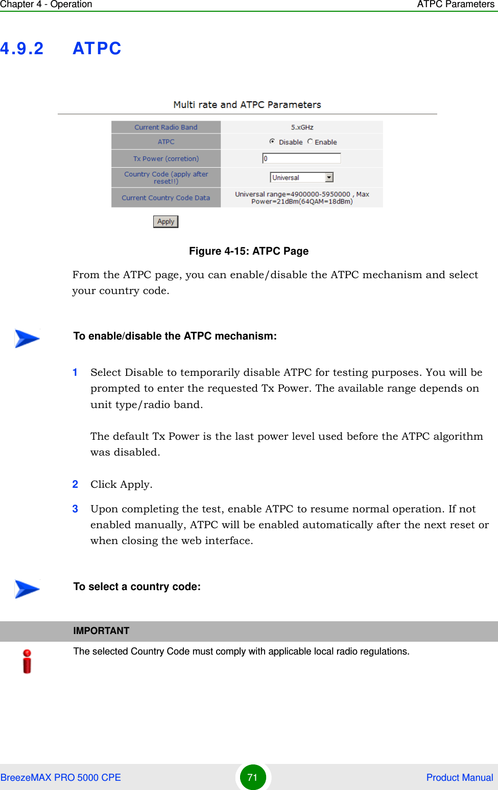 Chapter 4 - Operation ATPC ParametersBreezeMAX PRO 5000 CPE 71  Product Manual4.9.2 ATPCFrom the ATPC page, you can enable/disable the ATPC mechanism and select your country code.1Select Disable to temporarily disable ATPC for testing purposes. You will be prompted to enter the requested Tx Power. The available range depends on unit type/radio band.The default Tx Power is the last power level used before the ATPC algorithm was disabled.2Click Apply.3Upon completing the test, enable ATPC to resume normal operation. If not enabled manually, ATPC will be enabled automatically after the next reset or when closing the web interface.Figure 4-15: ATPC PageTo enable/disable the ATPC mechanism:To select a country code:IMPORTANTThe selected Country Code must comply with applicable local radio regulations.