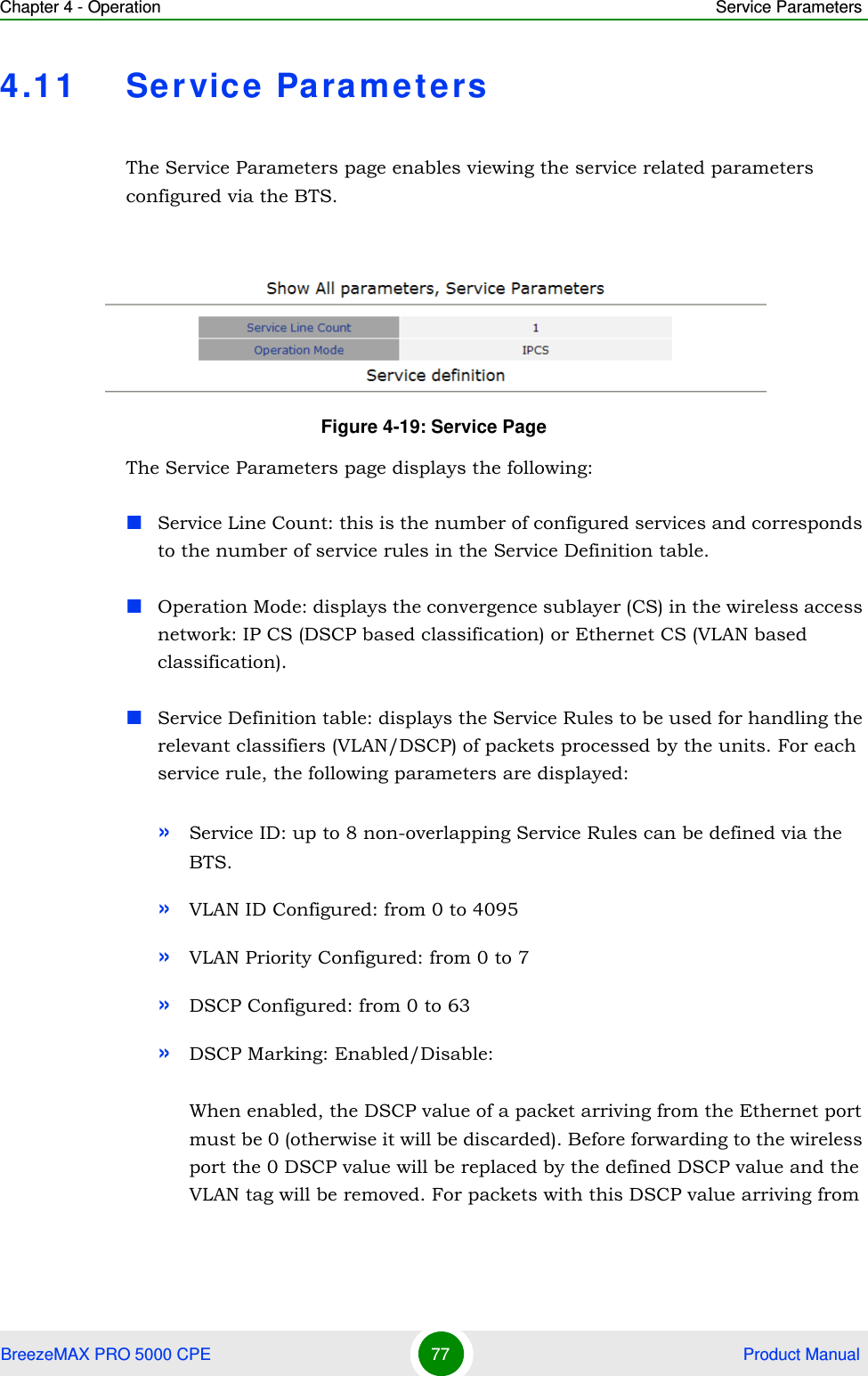 Chapter 4 - Operation Service ParametersBreezeMAX PRO 5000 CPE 77  Product Manual4.11 Service ParametersThe Service Parameters page enables viewing the service related parameters configured via the BTS.The Service Parameters page displays the following:Service Line Count: this is the number of configured services and corresponds to the number of service rules in the Service Definition table.Operation Mode: displays the convergence sublayer (CS) in the wireless access network: IP CS (DSCP based classification) or Ethernet CS (VLAN based classification).Service Definition table: displays the Service Rules to be used for handling the relevant classifiers (VLAN/DSCP) of packets processed by the units. For each service rule, the following parameters are displayed:»Service ID: up to 8 non-overlapping Service Rules can be defined via the BTS.»VLAN ID Configured: from 0 to 4095»VLAN Priority Configured: from 0 to 7»DSCP Configured: from 0 to 63»DSCP Marking: Enabled/Disable:When enabled, the DSCP value of a packet arriving from the Ethernet port must be 0 (otherwise it will be discarded). Before forwarding to the wireless port the 0 DSCP value will be replaced by the defined DSCP value and the VLAN tag will be removed. For packets with this DSCP value arriving from Figure 4-19: Service Page