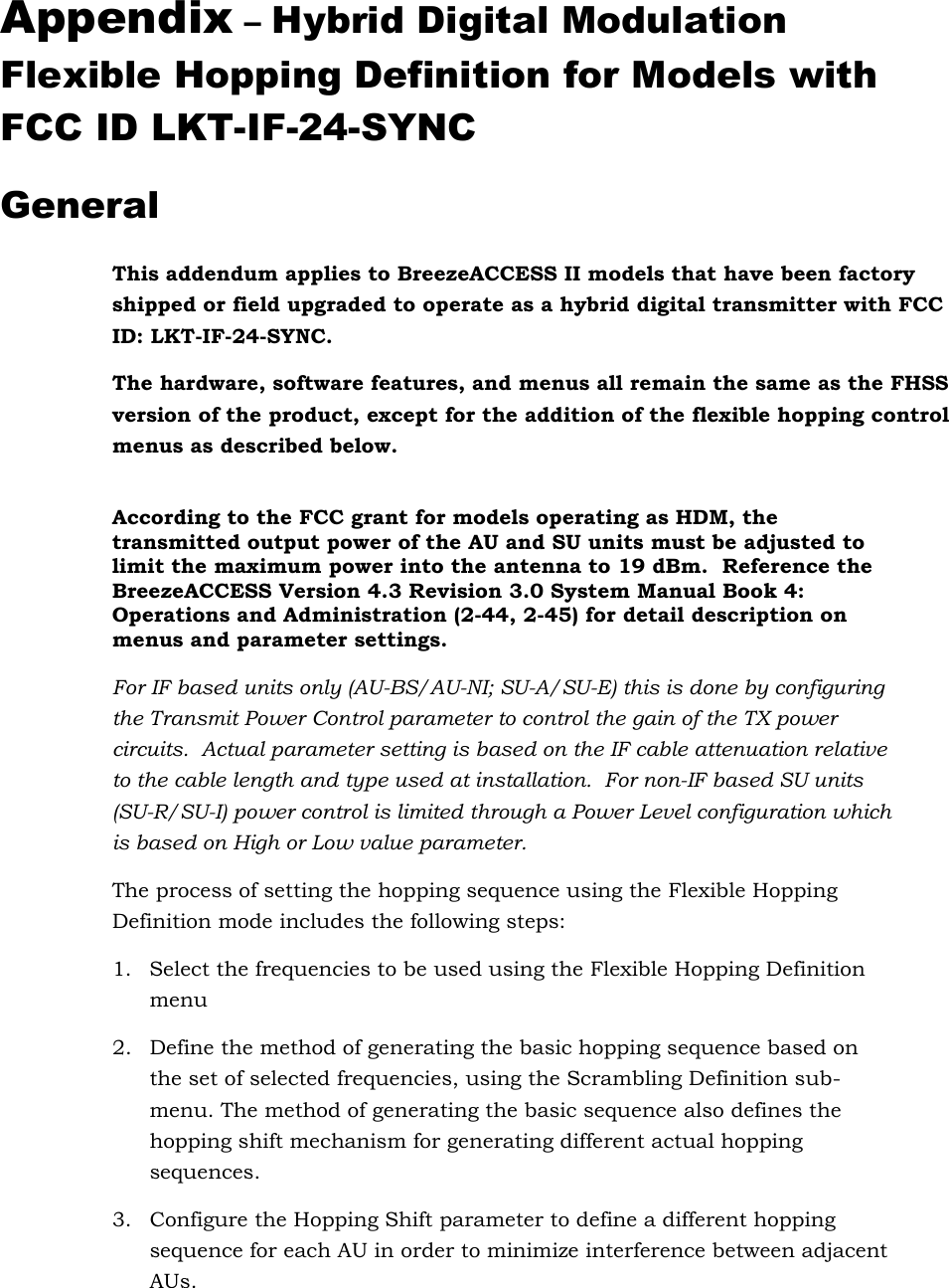 Appendix – Hybrid Digital Modulation Flexible Hopping Definition for Models with FCC ID LKT-IF-24-SYNC General This addendum applies to BreezeACCESS II models that have been factory shipped or field upgraded to operate as a hybrid digital transmitter with FCC ID: LKT-IF-24-SYNC. The hardware, software features, and menus all remain the same as the FHSS version of the product, except for the addition of the flexible hopping control menus as described below.  According to the FCC grant for models operating as HDM, the transmitted output power of the AU and SU units must be adjusted to limit the maximum power into the antenna to 19 dBm.  Reference the BreezeACCESS Version 4.3 Revision 3.0 System Manual Book 4: Operations and Administration (2-44, 2-45) for detail description on menus and parameter settings.   For IF based units only (AU-BS/AU-NI; SU-A/SU-E) this is done by configuring the Transmit Power Control parameter to control the gain of the TX power circuits.  Actual parameter setting is based on the IF cable attenuation relative to the cable length and type used at installation.  For non-IF based SU units (SU-R/SU-I) power control is limited through a Power Level configuration which is based on High or Low value parameter. The process of setting the hopping sequence using the Flexible Hopping Definition mode includes the following steps: 1.  Select the frequencies to be used using the Flexible Hopping Definition menu  2.  Define the method of generating the basic hopping sequence based on the set of selected frequencies, using the Scrambling Definition sub-menu. The method of generating the basic sequence also defines the hopping shift mechanism for generating different actual hopping sequences. 3.  Configure the Hopping Shift parameter to define a different hopping sequence for each AU in order to minimize interference between adjacent AUs. 