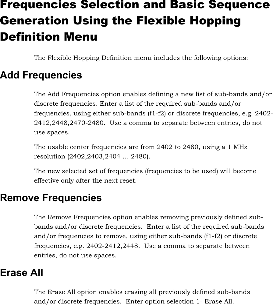 Frequencies Selection and Basic Sequence Generation Using the Flexible Hopping Definition Menu The Flexible Hopping Definition menu includes the following options: Add Frequencies The Add Frequencies option enables defining a new list of sub-bands and/or discrete frequencies. Enter a list of the required sub-bands and/or frequencies, using either sub-bands (f1-f2) or discrete frequencies, e.g. 2402-2412,2448,2470-2480.  Use a comma to separate between entries, do not use spaces.  The usable center frequencies are from 2402 to 2480, using a 1 MHz resolution (2402,2403,2404 … 2480).    The new selected set of frequencies (frequencies to be used) will become effective only after the next reset.  Remove Frequencies The Remove Frequencies option enables removing previously defined sub-bands and/or discrete frequencies.  Enter a list of the required sub-bands and/or frequencies to remove, using either sub-bands (f1-f2) or discrete frequencies, e.g. 2402-2412,2448.  Use a comma to separate between entries, do not use spaces.  Erase All  The Erase All option enables erasing all previously defined sub-bands and/or discrete frequencies.  Enter option selection 1- Erase All.      