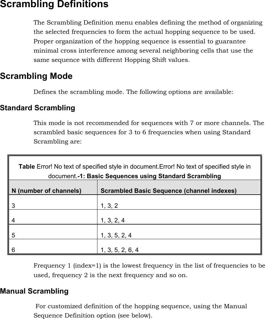 Scrambling Definitions The Scrambling Definition menu enables defining the method of organizing the selected frequencies to form the actual hopping sequence to be used. Proper organization of the hopping sequence is essential to guarantee minimal cross interference among several neighboring cells that use the same sequence with different Hopping Shift values. Scrambling Mode Defines the scrambling mode. The following options are available: Standard Scrambling This mode is not recommended for sequences with 7 or more channels. The scrambled basic sequences for 3 to 6 frequencies when using Standard Scrambling are:  Table Error! No text of specified style in document.Error! No text of specified style in document.-1: Basic Sequences using Standard Scrambling N (number of channels)  Scrambled Basic Sequence (channel indexes) 3  1, 3, 2 4  1, 3, 2, 4 5  1, 3, 5, 2, 4 6  1, 3, 5, 2, 6, 4 Frequency 1 (index=1) is the lowest frequency in the list of frequencies to be used, frequency 2 is the next frequency and so on. Manual Scrambling  For customized definition of the hopping sequence, using the Manual Sequence Definition option (see below). 