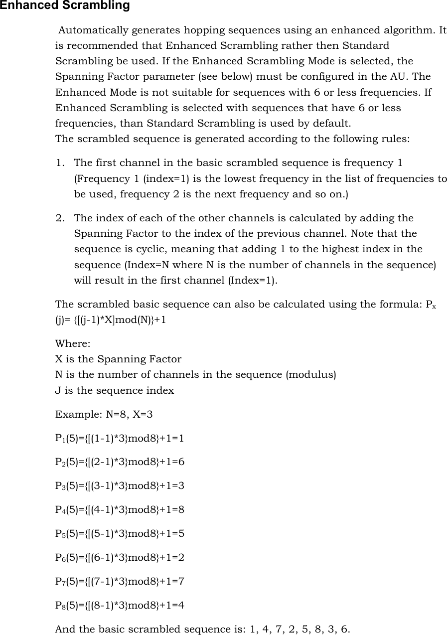 Enhanced Scrambling  Automatically generates hopping sequences using an enhanced algorithm. It is recommended that Enhanced Scrambling rather then Standard Scrambling be used. If the Enhanced Scrambling Mode is selected, the Spanning Factor parameter (see below) must be configured in the AU. The Enhanced Mode is not suitable for sequences with 6 or less frequencies. If Enhanced Scrambling is selected with sequences that have 6 or less frequencies, than Standard Scrambling is used by default.  The scrambled sequence is generated according to the following rules: 1.  The first channel in the basic scrambled sequence is frequency 1 (Frequency 1 (index=1) is the lowest frequency in the list of frequencies to be used, frequency 2 is the next frequency and so on.)  2.  The index of each of the other channels is calculated by adding the Spanning Factor to the index of the previous channel. Note that the sequence is cyclic, meaning that adding 1 to the highest index in the sequence (Index=N where N is the number of channels in the sequence) will result in the first channel (Index=1). The scrambled basic sequence can also be calculated using the formula: Px (j)= {[(j-1)*X]mod(N)}+1 Where: X is the Spanning Factor N is the number of channels in the sequence (modulus) J is the sequence index Example: N=8, X=3 P1(5)={[(1-1)*3}mod8}+1=1 P2(5)={[(2-1)*3}mod8}+1=6 P3(5)={[(3-1)*3}mod8}+1=3 P4(5)={[(4-1)*3}mod8}+1=8 P5(5)={[(5-1)*3}mod8}+1=5 P6(5)={[(6-1)*3}mod8}+1=2 P7(5)={[(7-1)*3}mod8}+1=7 P8(5)={[(8-1)*3}mod8}+1=4 And the basic scrambled sequence is: 1, 4, 7, 2, 5, 8, 3, 6. 