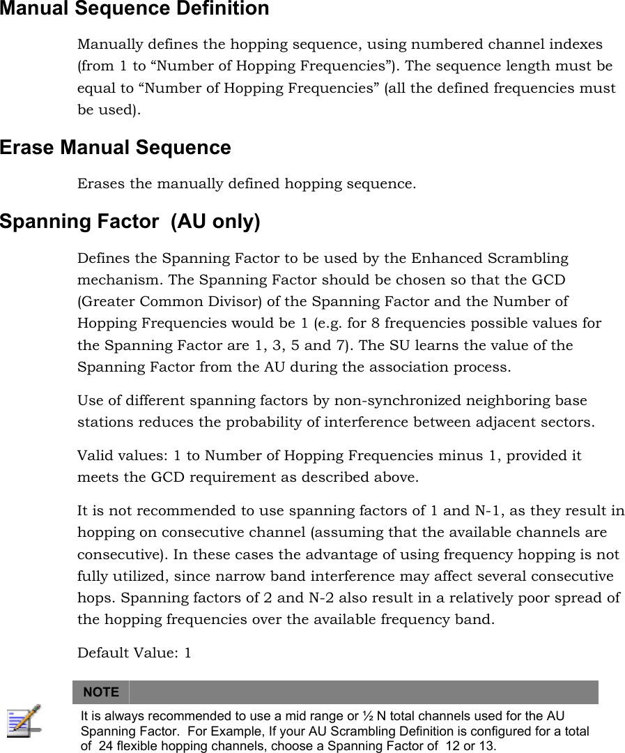 Manual Sequence Definition  Manually defines the hopping sequence, using numbered channel indexes (from 1 to “Number of Hopping Frequencies”). The sequence length must be equal to “Number of Hopping Frequencies” (all the defined frequencies must be used). Erase Manual Sequence Erases the manually defined hopping sequence. Spanning Factor  (AU only) Defines the Spanning Factor to be used by the Enhanced Scrambling mechanism. The Spanning Factor should be chosen so that the GCD (Greater Common Divisor) of the Spanning Factor and the Number of Hopping Frequencies would be 1 (e.g. for 8 frequencies possible values for the Spanning Factor are 1, 3, 5 and 7). The SU learns the value of the Spanning Factor from the AU during the association process. Use of different spanning factors by non-synchronized neighboring base stations reduces the probability of interference between adjacent sectors. Valid values: 1 to Number of Hopping Frequencies minus 1, provided it meets the GCD requirement as described above. It is not recommended to use spanning factors of 1 and N-1, as they result in hopping on consecutive channel (assuming that the available channels are consecutive). In these cases the advantage of using frequency hopping is not fully utilized, since narrow band interference may affect several consecutive hops. Spanning factors of 2 and N-2 also result in a relatively poor spread of the hopping frequencies over the available frequency band.   Default Value: 1   NOTE    It is always recommended to use a mid range or ½ N total channels used for the AU Spanning Factor.  For Example, If your AU Scrambling Definition is configured for a total of  24 flexible hopping channels, choose a Spanning Factor of  12 or 13.    