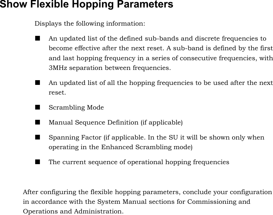 Show Flexible Hopping Parameters  Displays the following information:  An updated list of the defined sub-bands and discrete frequencies to become effective after the next reset. A sub-band is defined by the first and last hopping frequency in a series of consecutive frequencies, with 3MHz separation between frequencies.  An updated list of all the hopping frequencies to be used after the next reset.  Scrambling Mode  Manual Sequence Definition (if applicable)  Spanning Factor (if applicable. In the SU it will be shown only when operating in the Enhanced Scrambling mode)  The current sequence of operational hopping frequencies  After configuring the flexible hopping parameters, conclude your configuration in accordance with the System Manual sections for Commissioning and Operations and Administration.   