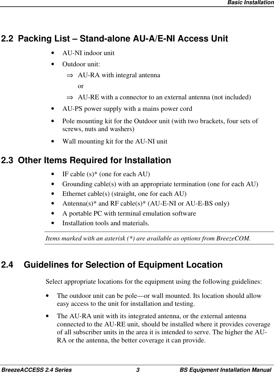 Basic InstallationBreezeACCESS 2.4 Series 3 BS Equipment Installation Manual2.2  Packing List – Stand-alone AU-A/E-NI Access Unit•  AU-NI indoor unit•  Outdoor unit:⇒  AU-RA with integral antenna or⇒  AU-RE with a connector to an external antenna (not included)•  AU-PS power supply with a mains power cord•  Pole mounting kit for the Outdoor unit (with two brackets, four sets ofscrews, nuts and washers)•  Wall mounting kit for the AU-NI unit2.3  Other Items Required for Installation•  IF cable (s)* (one for each AU)•  Grounding cable(s) with an appropriate termination (one for each AU)•  Ethernet cable(s) (straight, one for each AU)•  Antenna(s)* and RF cable(s)* (AU-E-NI or AU-E-BS only)•  A portable PC with terminal emulation software•  Installation tools and materials.Items marked with an asterisk (*) are available as options from BreezeCOM.2.4  Guidelines for Selection of Equipment LocationSelect appropriate locations for the equipment using the following guidelines:•  The outdoor unit can be pole—or wall mounted. Its location should alloweasy access to the unit for installation and testing.•  The AU-RA unit with its integrated antenna, or the external antennaconnected to the AU-RE unit, should be installed where it provides coverageof all subscriber units in the area it is intended to serve. The higher the AU-RA or the antenna, the better coverage it can provide.