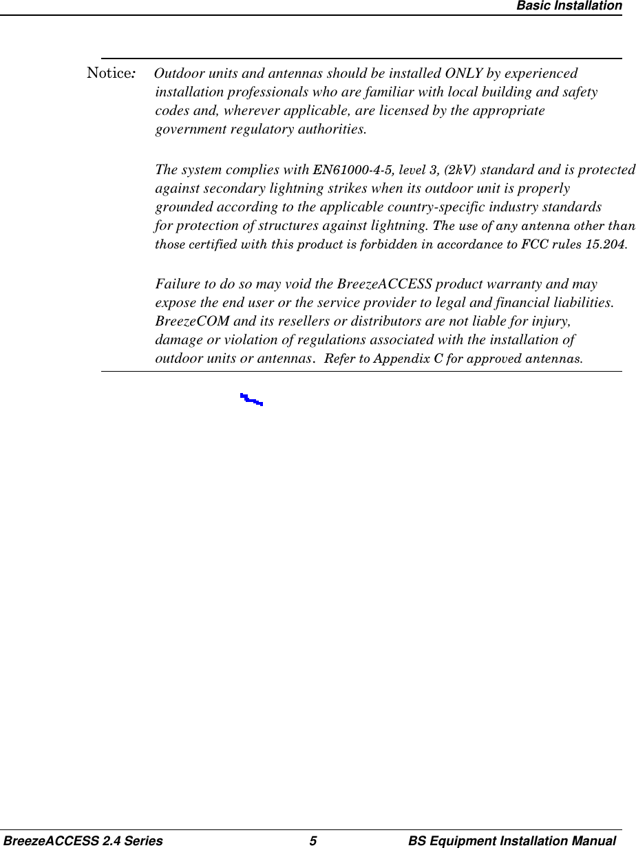 Basic InstallationBreezeACCESS 2.4 Series 5 BS Equipment Installation ManualNotice:Outdoor units and antennas should be installed ONLY by experiencedinstallation professionals who are familiar with local building and safetycodes and, wherever applicable, are licensed by the appropriategovernment regulatory authorities.The system complies with EN61000-4-5, level 3, (2kV) standard and is protectedagainst secondary lightning strikes when its outdoor unit is properlygrounded according to the applicable country-specific industry standardsfor protection of structures against lightning. The use of any antenna other thanthose certified with this product is forbidden in accordance to FCC rules 15.204.Failure to do so may void the BreezeACCESS product warranty and mayexpose the end user or the service provider to legal and financial liabilities.BreezeCOM and its resellers or distributors are not liable for injury,damage or violation of regulations associated with the installation ofoutdoor units or antennas.  Refer to Appendix C for approved antennas.