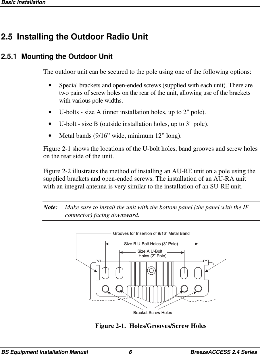 Basic InstallationBS Equipment Installation Manual 6 BreezeACCESS 2.4 Series2.5  Installing the Outdoor Radio Unit2.5.1  Mounting the Outdoor UnitThe outdoor unit can be secured to the pole using one of the following options:•  Special brackets and open-ended screws (supplied with each unit). There aretwo pairs of screw holes on the rear of the unit, allowing use of the bracketswith various pole widths.•  U-bolts - size A (inner installation holes, up to 2&quot; pole).•  U-bolt - size B (outside installation holes, up to 3&quot; pole).•  Metal bands (9/16” wide, minimum 12” long).Figure 2-1 shows the locations of the U-bolt holes, band grooves and screw holeson the rear side of the unit.Figure 2-2 illustrates the method of installing an AU-RE unit on a pole using thesupplied brackets and open-ended screws. The installation of an AU-RA unitwith an integral antenna is very similar to the installation of an SU-RE unit.Note: Make sure to install the unit with the bottom panel (the panel with the IFconnector) facing downward.Bracket Screw HolesGrooves for Insertion of 9/16” Metal BandSize B U-Bolt Holes (3” Pole)Size A U-BoltHoles (2” Pole)Figure 2-1.  Holes/Grooves/Screw Holes