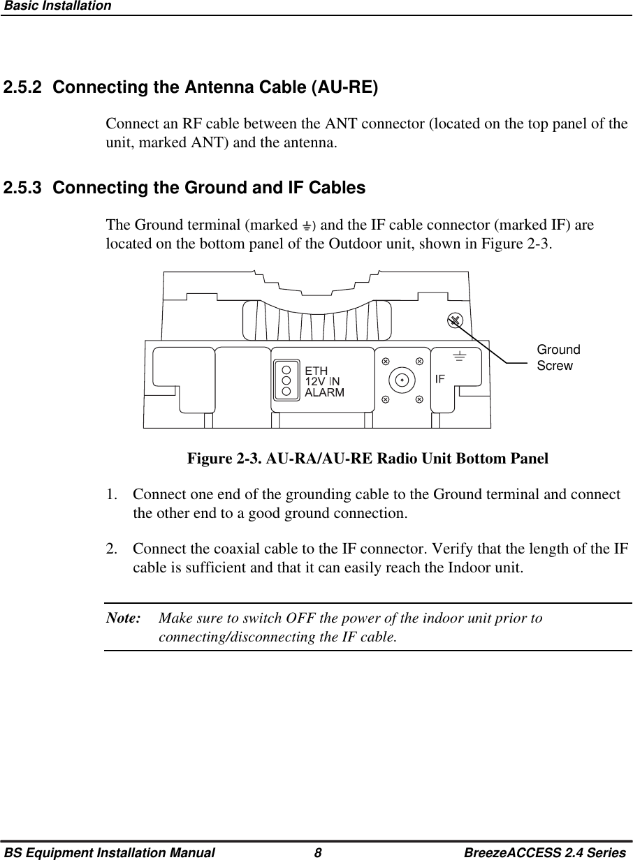 Basic InstallationBS Equipment Installation Manual 8 BreezeACCESS 2.4 Series2.5.2  Connecting the Antenna Cable (AU-RE)Connect an RF cable between the ANT connector (located on the top panel of theunit, marked ANT) and the antenna.2.5.3  Connecting the Ground and IF CablesThe Ground terminal (marked  ) and the IF cable connector (marked IF) arelocated on the bottom panel of the Outdoor unit, shown in Figure 2-3.Figure 2-3. AU-RA/AU-RE Radio Unit Bottom Panel1.  Connect one end of the grounding cable to the Ground terminal and connectthe other end to a good ground connection.2.  Connect the coaxial cable to the IF connector. Verify that the length of the IFcable is sufficient and that it can easily reach the Indoor unit.Note: Make sure to switch OFF the power of the indoor unit prior toconnecting/disconnecting the IF cable.GroundScrew