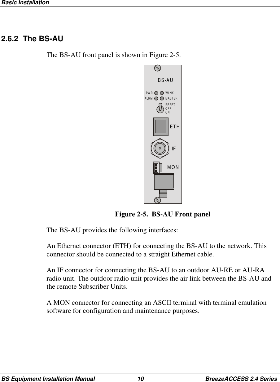 Basic InstallationBS Equipment Installation Manual 10 BreezeACCESS 2.4 Series2.6.2 The BS-AUThe BS-AU front panel is shown in Figure 2-5.BS-AUMONIFETHRESETOFFONPWRALRMWLNKMASTERFigure 2-5.  BS-AU Front panelThe BS-AU provides the following interfaces:An Ethernet connector (ETH) for connecting the BS-AU to the network. Thisconnector should be connected to a straight Ethernet cable.An IF connector for connecting the BS-AU to an outdoor AU-RE or AU-RAradio unit. The outdoor radio unit provides the air link between the BS-AU andthe remote Subscriber Units.A MON connector for connecting an ASCII terminal with terminal emulationsoftware for configuration and maintenance purposes.