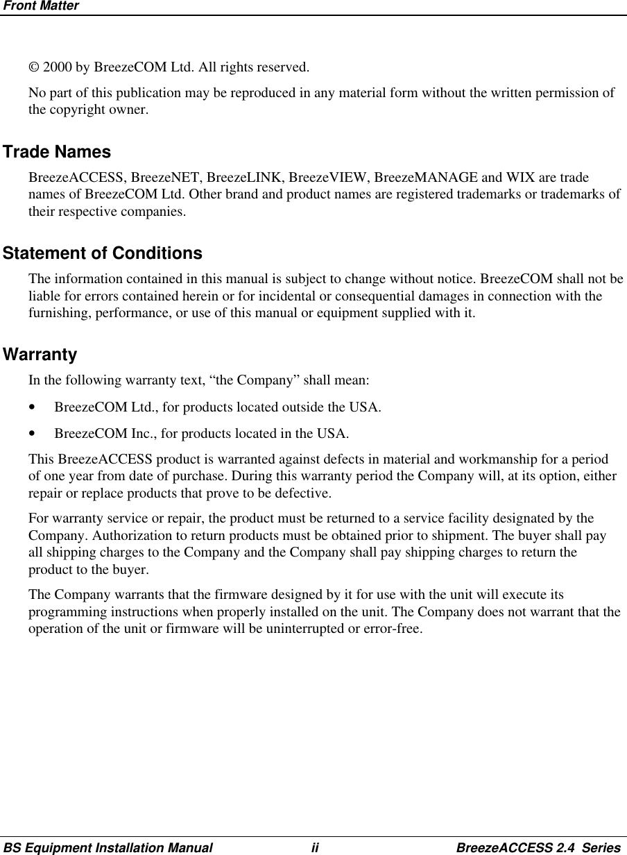 Front MatterBS Equipment Installation Manual ii BreezeACCESS 2.4  Series© 2000 by BreezeCOM Ltd. All rights reserved.No part of this publication may be reproduced in any material form without the written permission ofthe copyright owner.Trade NamesBreezeACCESS, BreezeNET, BreezeLINK, BreezeVIEW, BreezeMANAGE and WIX are tradenames of BreezeCOM Ltd. Other brand and product names are registered trademarks or trademarks oftheir respective companies.Statement of ConditionsThe information contained in this manual is subject to change without notice. BreezeCOM shall not beliable for errors contained herein or for incidental or consequential damages in connection with thefurnishing, performance, or use of this manual or equipment supplied with it.WarrantyIn the following warranty text, “the Company” shall mean:•  BreezeCOM Ltd., for products located outside the USA.•  BreezeCOM Inc., for products located in the USA.This BreezeACCESS product is warranted against defects in material and workmanship for a periodof one year from date of purchase. During this warranty period the Company will, at its option, eitherrepair or replace products that prove to be defective.For warranty service or repair, the product must be returned to a service facility designated by theCompany. Authorization to return products must be obtained prior to shipment. The buyer shall payall shipping charges to the Company and the Company shall pay shipping charges to return theproduct to the buyer.The Company warrants that the firmware designed by it for use with the unit will execute itsprogramming instructions when properly installed on the unit. The Company does not warrant that theoperation of the unit or firmware will be uninterrupted or error-free.