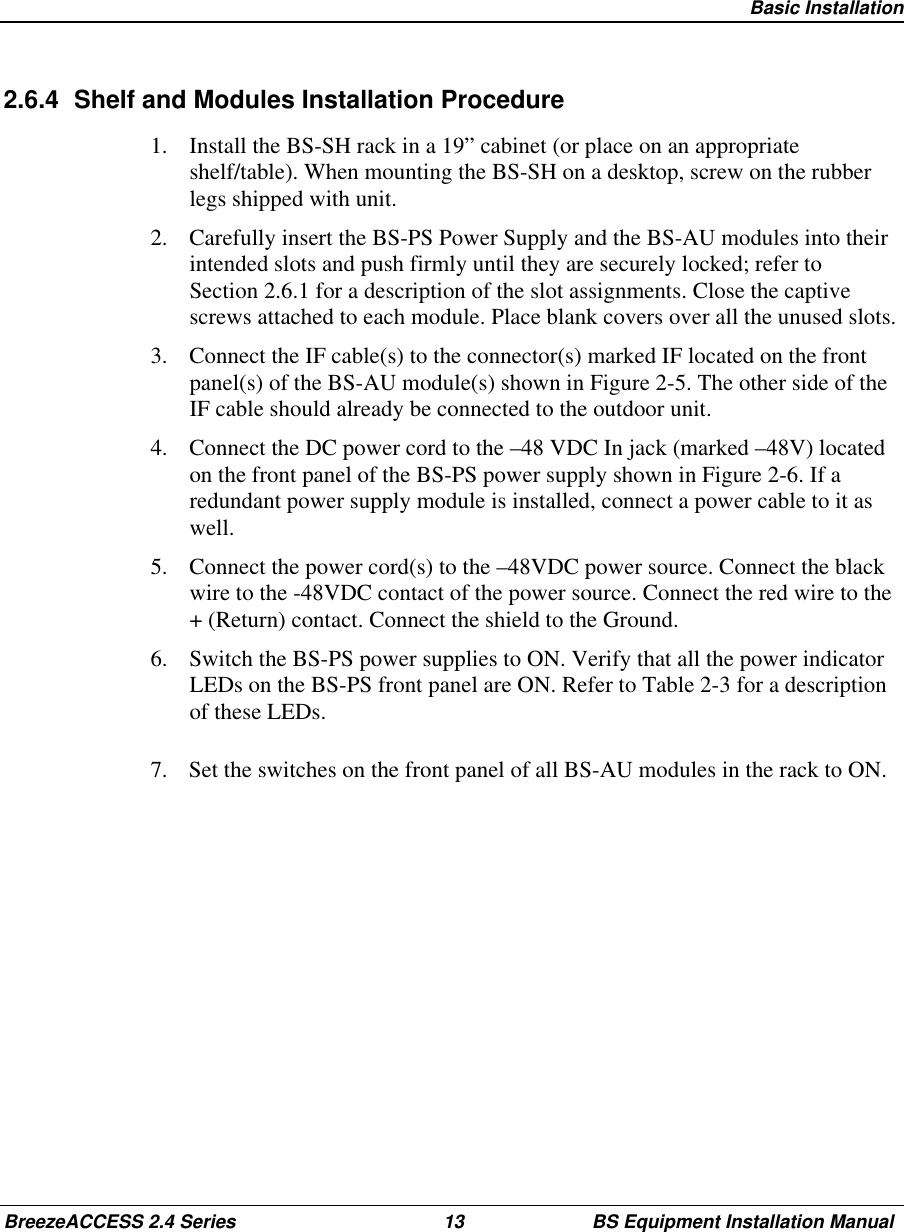 Basic InstallationBreezeACCESS 2.4 Series 13 BS Equipment Installation Manual2.6.4  Shelf and Modules Installation Procedure1.  Install the BS-SH rack in a 19” cabinet (or place on an appropriateshelf/table). When mounting the BS-SH on a desktop, screw on the rubberlegs shipped with unit.2.  Carefully insert the BS-PS Power Supply and the BS-AU modules into theirintended slots and push firmly until they are securely locked; refer toSection 2.6.1 for a description of the slot assignments. Close the captivescrews attached to each module. Place blank covers over all the unused slots.3.  Connect the IF cable(s) to the connector(s) marked IF located on the frontpanel(s) of the BS-AU module(s) shown in Figure 2-5. The other side of theIF cable should already be connected to the outdoor unit.4.  Connect the DC power cord to the –48 VDC In jack (marked –48V) locatedon the front panel of the BS-PS power supply shown in Figure 2-6. If aredundant power supply module is installed, connect a power cable to it aswell.5.  Connect the power cord(s) to the –48VDC power source. Connect the blackwire to the -48VDC contact of the power source. Connect the red wire to the+ (Return) contact. Connect the shield to the Ground.6.  Switch the BS-PS power supplies to ON. Verify that all the power indicatorLEDs on the BS-PS front panel are ON. Refer to Table 2-3 for a descriptionof these LEDs.7.  Set the switches on the front panel of all BS-AU modules in the rack to ON.