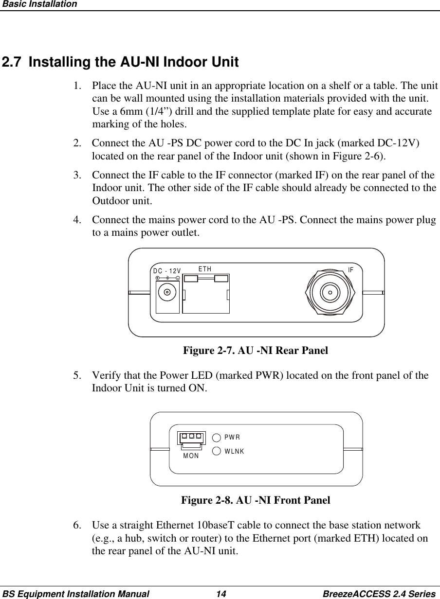 Basic InstallationBS Equipment Installation Manual 14 BreezeACCESS 2.4 Series2.7  Installing the AU-NI Indoor Unit1.  Place the AU-NI unit in an appropriate location on a shelf or a table. The unitcan be wall mounted using the installation materials provided with the unit.Use a 6mm (1/4”) drill and the supplied template plate for easy and accuratemarking of the holes.2.  Connect the AU -PS DC power cord to the DC In jack (marked DC-12V)located on the rear panel of the Indoor unit (shown in Figure 2-6).3.  Connect the IF cable to the IF connector (marked IF) on the rear panel of theIndoor unit. The other side of the IF cable should already be connected to theOutdoor unit.4.  Connect the mains power cord to the AU -PS. Connect the mains power plugto a mains power outlet.DC - 12V ETH IFFigure 2-7. AU -NI Rear Panel5.  Verify that the Power LED (marked PWR) located on the front panel of theIndoor Unit is turned ON.PWRWLNKMONFigure 2-8. AU -NI Front Panel6.  Use a straight Ethernet 10baseT cable to connect the base station network(e.g., a hub, switch or router) to the Ethernet port (marked ETH) located onthe rear panel of the AU-NI unit.