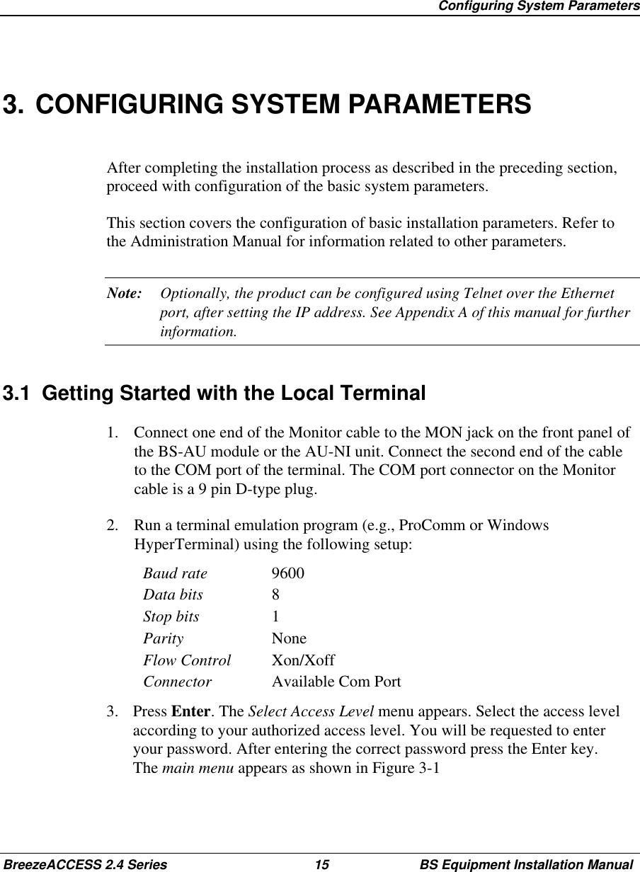 Configuring System ParametersBreezeACCESS 2.4 Series 15 BS Equipment Installation Manual3. CONFIGURING SYSTEM PARAMETERSAfter completing the installation process as described in the preceding section,proceed with configuration of the basic system parameters.This section covers the configuration of basic installation parameters. Refer tothe Administration Manual for information related to other parameters.Note: Optionally, the product can be configured using Telnet over the Ethernetport, after setting the IP address. See Appendix A of this manual for furtherinformation.3.1  Getting Started with the Local Terminal1.  Connect one end of the Monitor cable to the MON jack on the front panel ofthe BS-AU module or the AU-NI unit. Connect the second end of the cableto the COM port of the terminal. The COM port connector on the Monitorcable is a 9 pin D-type plug.2.  Run a terminal emulation program (e.g., ProComm or WindowsHyperTerminal) using the following setup:Baud rate 9600Data bits 8Stop bits 1Parity NoneFlow Control Xon/XoffConnector Available Com Port3. Press Enter. The Select Access Level menu appears. Select the access levelaccording to your authorized access level. You will be requested to enteryour password. After entering the correct password press the Enter key.The main menu appears as shown in Figure 3-1