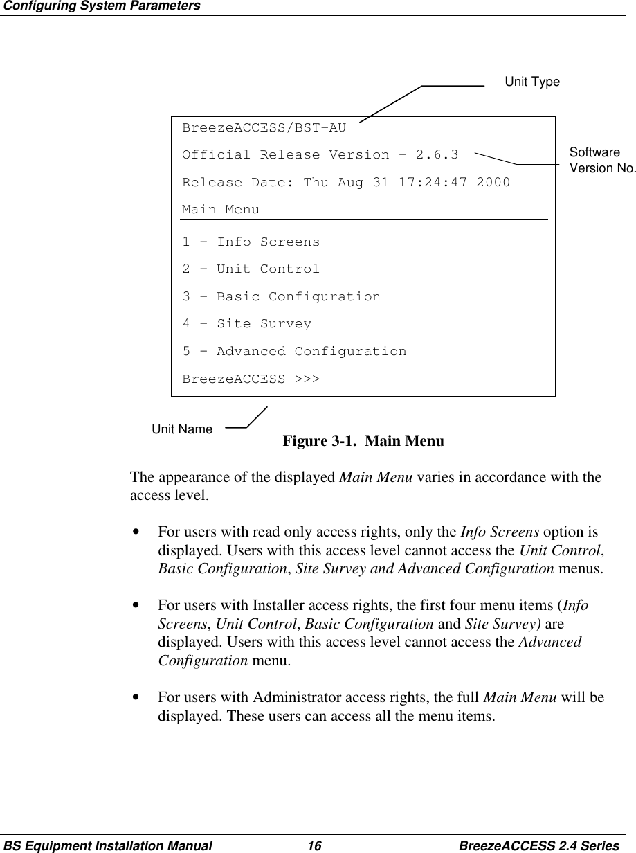 Configuring System ParametersBS Equipment Installation Manual 16 BreezeACCESS 2.4 SeriesSoftwareVersion No.BreezeACCESS/BST-AUOfficial Release Version – 2.6.3Release Date: Thu Aug 31 17:24:47 2000Main Menu1 – Info Screens2 – Unit Control3 – Basic Configuration4 – Site Survey5 – Advanced ConfigurationBreezeACCESS &gt;&gt;&gt;Figure 3-1.  Main Menu  The appearance of the displayed Main Menu varies in accordance with theaccess level.•  For users with read only access rights, only the Info Screens option isdisplayed. Users with this access level cannot access the Unit Control,Basic Configuration, Site Survey and Advanced Configuration menus.•  For users with Installer access rights, the first four menu items (InfoScreens, Unit Control, Basic Configuration and Site Survey) aredisplayed. Users with this access level cannot access the AdvancedConfiguration menu.•  For users with Administrator access rights, the full Main Menu will bedisplayed. These users can access all the menu items.Unit TypeUnit Name