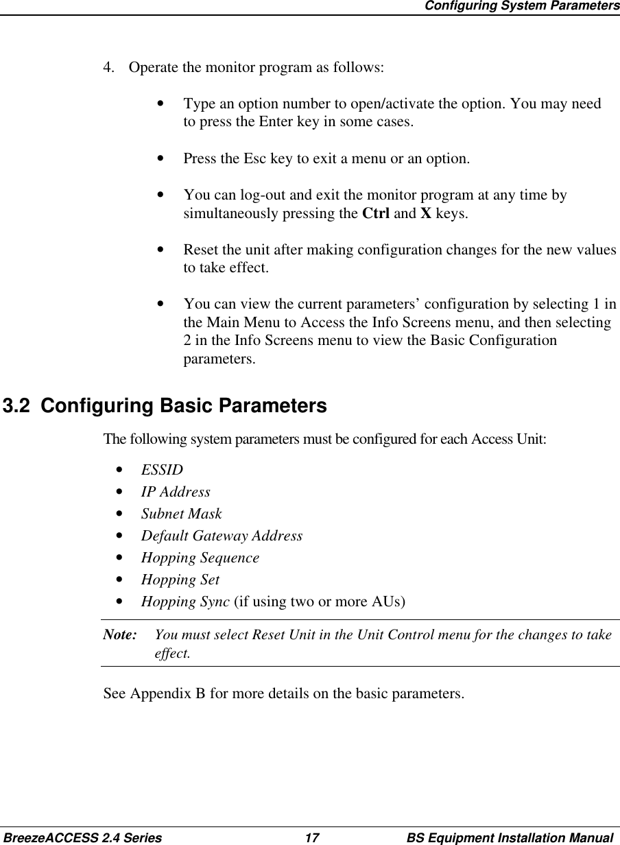 Configuring System ParametersBreezeACCESS 2.4 Series 17 BS Equipment Installation Manual4.  Operate the monitor program as follows:•  Type an option number to open/activate the option. You may needto press the Enter key in some cases.•  Press the Esc key to exit a menu or an option.•  You can log-out and exit the monitor program at any time bysimultaneously pressing the Ctrl and X keys.•  Reset the unit after making configuration changes for the new valuesto take effect.•  You can view the current parameters’ configuration by selecting 1 inthe Main Menu to Access the Info Screens menu, and then selecting2 in the Info Screens menu to view the Basic Configurationparameters.3.2  Configuring Basic ParametersThe following system parameters must be configured for each Access Unit:•  ESSID•  IP Address•  Subnet Mask•  Default Gateway Address•  Hopping Sequence•  Hopping Set•  Hopping Sync (if using two or more AUs)Note: You must select Reset Unit in the Unit Control menu for the changes to takeeffect.See Appendix B for more details on the basic parameters.