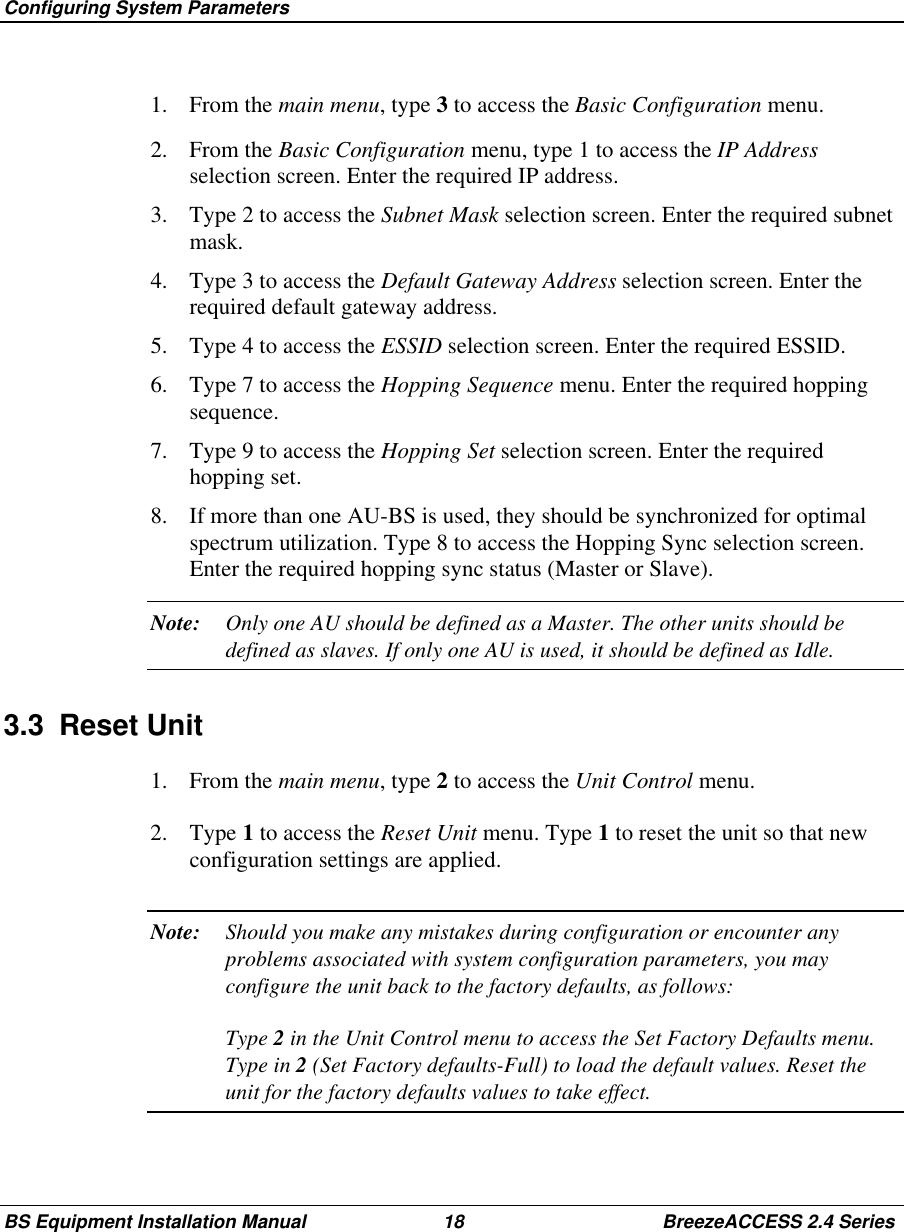 Configuring System ParametersBS Equipment Installation Manual 18 BreezeACCESS 2.4 Series1. From the main menu, type 3 to access the Basic Configuration menu.2. From the Basic Configuration menu, type 1 to access the IP Addressselection screen. Enter the required IP address.3.  Type 2 to access the Subnet Mask selection screen. Enter the required subnetmask.4.  Type 3 to access the Default Gateway Address selection screen. Enter therequired default gateway address.5.  Type 4 to access the ESSID selection screen. Enter the required ESSID.6.  Type 7 to access the Hopping Sequence menu. Enter the required hoppingsequence.7.  Type 9 to access the Hopping Set selection screen. Enter the requiredhopping set.8.  If more than one AU-BS is used, they should be synchronized for optimalspectrum utilization. Type 8 to access the Hopping Sync selection screen.Enter the required hopping sync status (Master or Slave).Note: Only one AU should be defined as a Master. The other units should bedefined as slaves. If only one AU is used, it should be defined as Idle.3.3 Reset Unit1. From the main menu, type 2 to access the Unit Control menu.2. Type 1 to access the Reset Unit menu. Type 1 to reset the unit so that newconfiguration settings are applied.Note: Should you make any mistakes during configuration or encounter anyproblems associated with system configuration parameters, you mayconfigure the unit back to the factory defaults, as follows:Type 2 in the Unit Control menu to access the Set Factory Defaults menu.Type in 2 (Set Factory defaults-Full) to load the default values. Reset theunit for the factory defaults values to take effect.