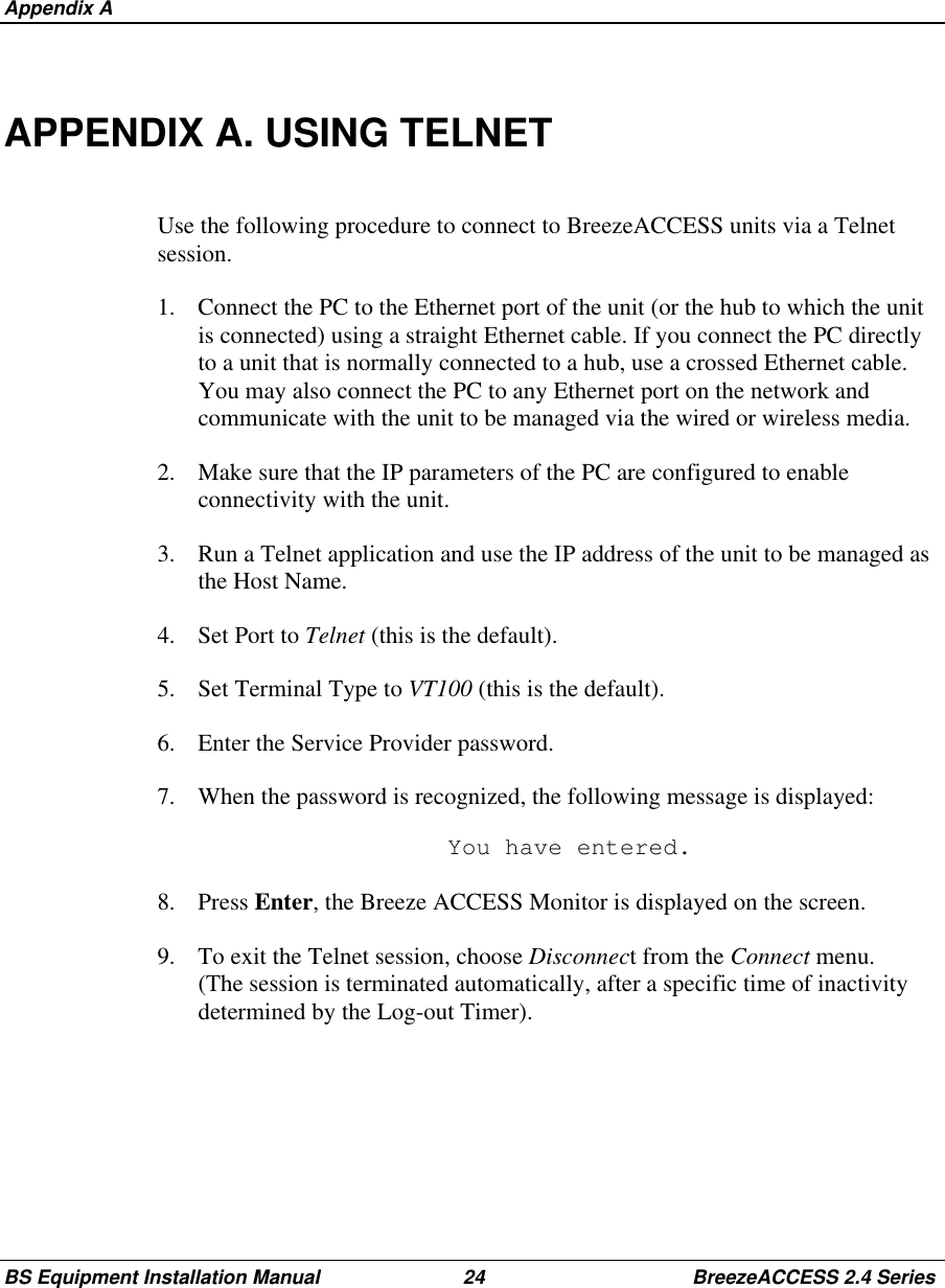 Appendix ABS Equipment Installation Manual 24 BreezeACCESS 2.4 SeriesAPPENDIX A. USING TELNETUse the following procedure to connect to BreezeACCESS units via a Telnetsession.1.  Connect the PC to the Ethernet port of the unit (or the hub to which the unitis connected) using a straight Ethernet cable. If you connect the PC directlyto a unit that is normally connected to a hub, use a crossed Ethernet cable.You may also connect the PC to any Ethernet port on the network andcommunicate with the unit to be managed via the wired or wireless media.2.  Make sure that the IP parameters of the PC are configured to enableconnectivity with the unit.3.  Run a Telnet application and use the IP address of the unit to be managed asthe Host Name.4. Set Port to Telnet (this is the default).5.  Set Terminal Type to VT100 (this is the default).6.  Enter the Service Provider password.7.  When the password is recognized, the following message is displayed:  You have entered.8. Press Enter, the Breeze ACCESS Monitor is displayed on the screen.9.  To exit the Telnet session, choose Disconnect from the Connect menu.(The session is terminated automatically, after a specific time of inactivitydetermined by the Log-out Timer).