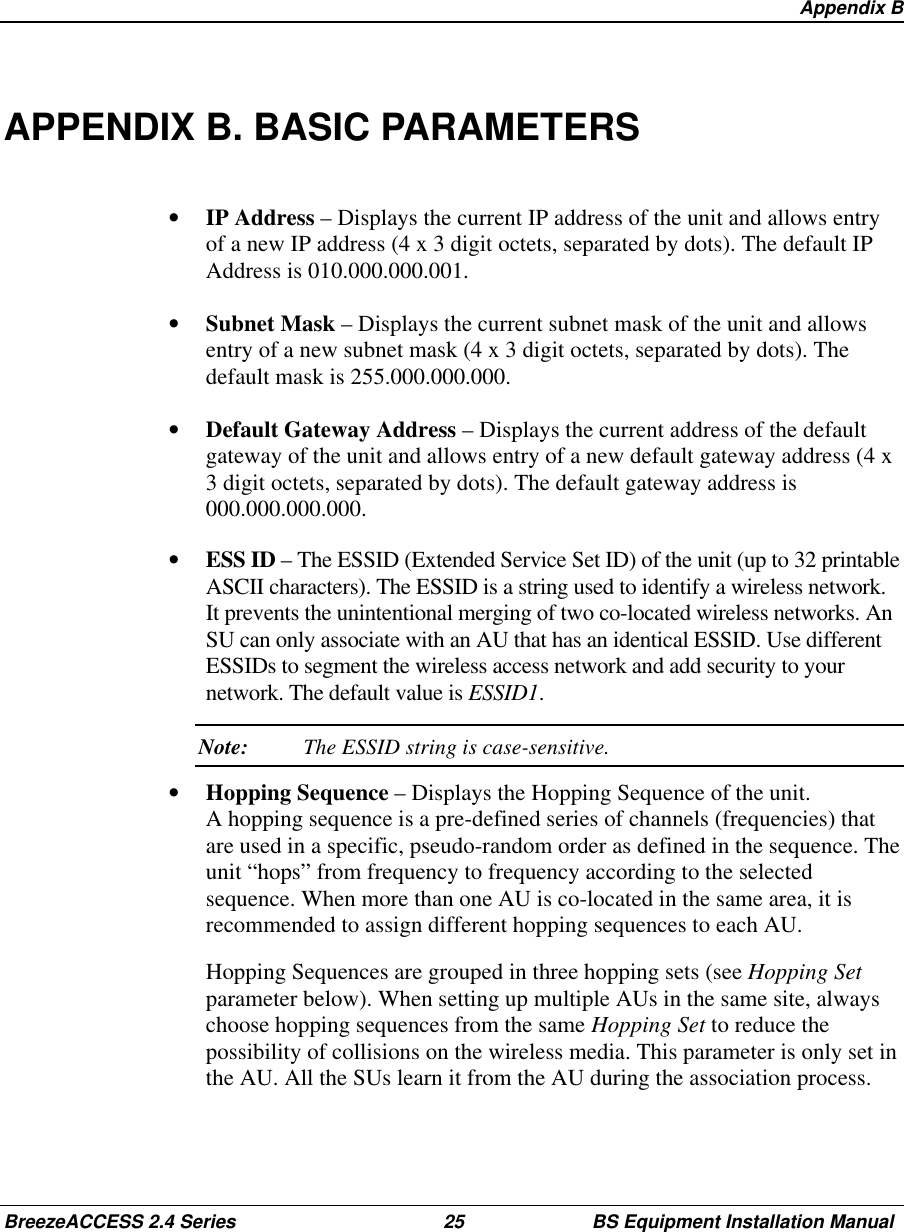 Appendix BBreezeACCESS 2.4 Series 25 BS Equipment Installation ManualAPPENDIX B. BASIC PARAMETERS•  IP Address – Displays the current IP address of the unit and allows entryof a new IP address (4 x 3 digit octets, separated by dots). The default IPAddress is 010.000.000.001.•  Subnet Mask – Displays the current subnet mask of the unit and allowsentry of a new subnet mask (4 x 3 digit octets, separated by dots). Thedefault mask is 255.000.000.000.•  Default Gateway Address – Displays the current address of the defaultgateway of the unit and allows entry of a new default gateway address (4 x3 digit octets, separated by dots). The default gateway address is000.000.000.000.•  ESS ID – The ESSID (Extended Service Set ID) of the unit (up to 32 printableASCII characters). The ESSID is a string used to identify a wireless network.It prevents the unintentional merging of two co-located wireless networks. AnSU can only associate with an AU that has an identical ESSID. Use differentESSIDs to segment the wireless access network and add security to yournetwork. The default value is ESSID1. Note: The ESSID string is case-sensitive.•  Hopping Sequence – Displays the Hopping Sequence of the unit.A hopping sequence is a pre-defined series of channels (frequencies) thatare used in a specific, pseudo-random order as defined in the sequence. Theunit “hops” from frequency to frequency according to the selectedsequence. When more than one AU is co-located in the same area, it isrecommended to assign different hopping sequences to each AU.  Hopping Sequences are grouped in three hopping sets (see Hopping Setparameter below). When setting up multiple AUs in the same site, alwayschoose hopping sequences from the same Hopping Set to reduce thepossibility of collisions on the wireless media. This parameter is only set inthe AU. All the SUs learn it from the AU during the association process.