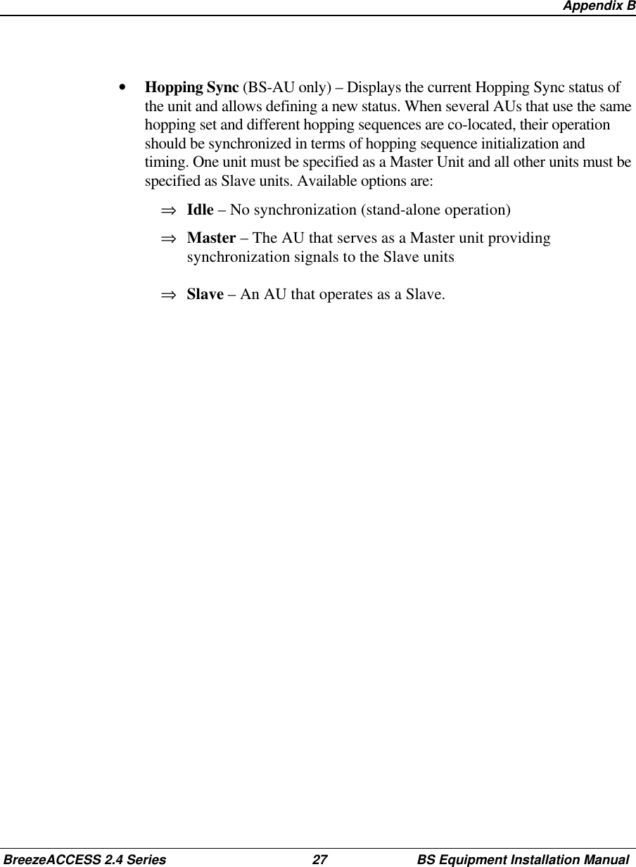 Appendix BBreezeACCESS 2.4 Series 27 BS Equipment Installation Manual•  Hopping Sync (BS-AU only) – Displays the current Hopping Sync status ofthe unit and allows defining a new status. When several AUs that use the samehopping set and different hopping sequences are co-located, their operationshould be synchronized in terms of hopping sequence initialization andtiming. One unit must be specified as a Master Unit and all other units must bespecified as Slave units. Available options are:⇒  Idle – No synchronization (stand-alone operation)⇒  Master – The AU that serves as a Master unit providingsynchronization signals to the Slave units⇒  Slave – An AU that operates as a Slave.