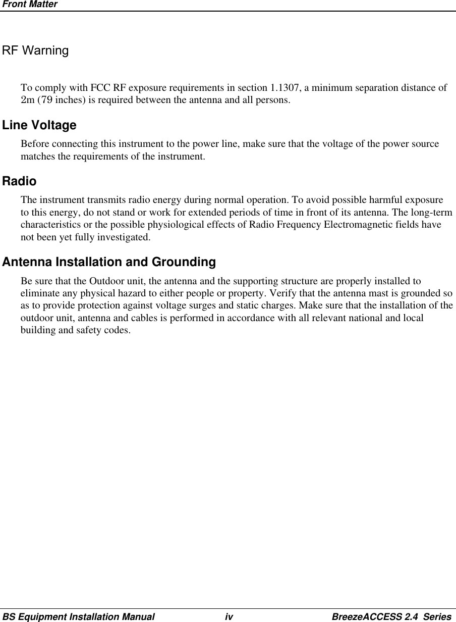 Front MatterBS Equipment Installation Manual iv BreezeACCESS 2.4  SeriesRF WarningTo comply with FCC RF exposure requirements in section 1.1307, a minimum separation distance of2m (79 inches) is required between the antenna and all persons.Line VoltageBefore connecting this instrument to the power line, make sure that the voltage of the power sourcematches the requirements of the instrument.RadioThe instrument transmits radio energy during normal operation. To avoid possible harmful exposureto this energy, do not stand or work for extended periods of time in front of its antenna. The long-termcharacteristics or the possible physiological effects of Radio Frequency Electromagnetic fields havenot been yet fully investigated.Antenna Installation and GroundingBe sure that the Outdoor unit, the antenna and the supporting structure are properly installed toeliminate any physical hazard to either people or property. Verify that the antenna mast is grounded soas to provide protection against voltage surges and static charges. Make sure that the installation of theoutdoor unit, antenna and cables is performed in accordance with all relevant national and localbuilding and safety codes.