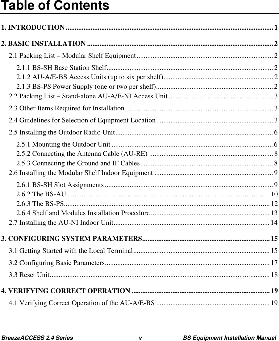 BreezeACCESS 2.4 Series v BS Equipment Installation ManualTable of Contents1. INTRODUCTION ..................................................................................................................... 12. BASIC INSTALLATION .........................................................................................................22.1 Packing List – Modular Shelf Equipment.............................................................................22.1.1 BS-SH Base Station Shelf..............................................................................................22.1.2 AU-A/E-BS Access Units (up to six per shelf).............................................................. 22.1.3 BS-PS Power Supply (one or two per shelf)..................................................................22.2 Packing List – Stand-alone AU-A/E-NI Access Unit ...........................................................32.3 Other Items Required for Installation....................................................................................32.4 Guidelines for Selection of Equipment Location..................................................................32.5 Installing the Outdoor Radio Unit.........................................................................................62.5.1 Mounting the Outdoor Unit ...........................................................................................62.5.2 Connecting the Antenna Cable (AU-RE) ......................................................................82.5.3 Connecting the Ground and IF Cables...........................................................................82.6 Installing the Modular Shelf Indoor Equipment ................................................................... 92.6.1 BS-SH Slot Assignments............................................................................................... 92.6.2 The BS-AU ..................................................................................................................102.6.3 The BS-PS.................................................................................................................... 122.6.4 Shelf and Modules Installation Procedure ................................................................... 132.7 Installing the AU-NI Indoor Unit........................................................................................ 143. CONFIGURING SYSTEM PARAMETERS........................................................................ 153.1 Getting Started with the Local Terminal.............................................................................153.2 Configuring Basic Parameters.............................................................................................173.3 Reset Unit............................................................................................................................184. VERIFYING CORRECT OPERATION ..............................................................................194.1 Verifying Correct Operation of the AU-A/E-BS ................................................................19