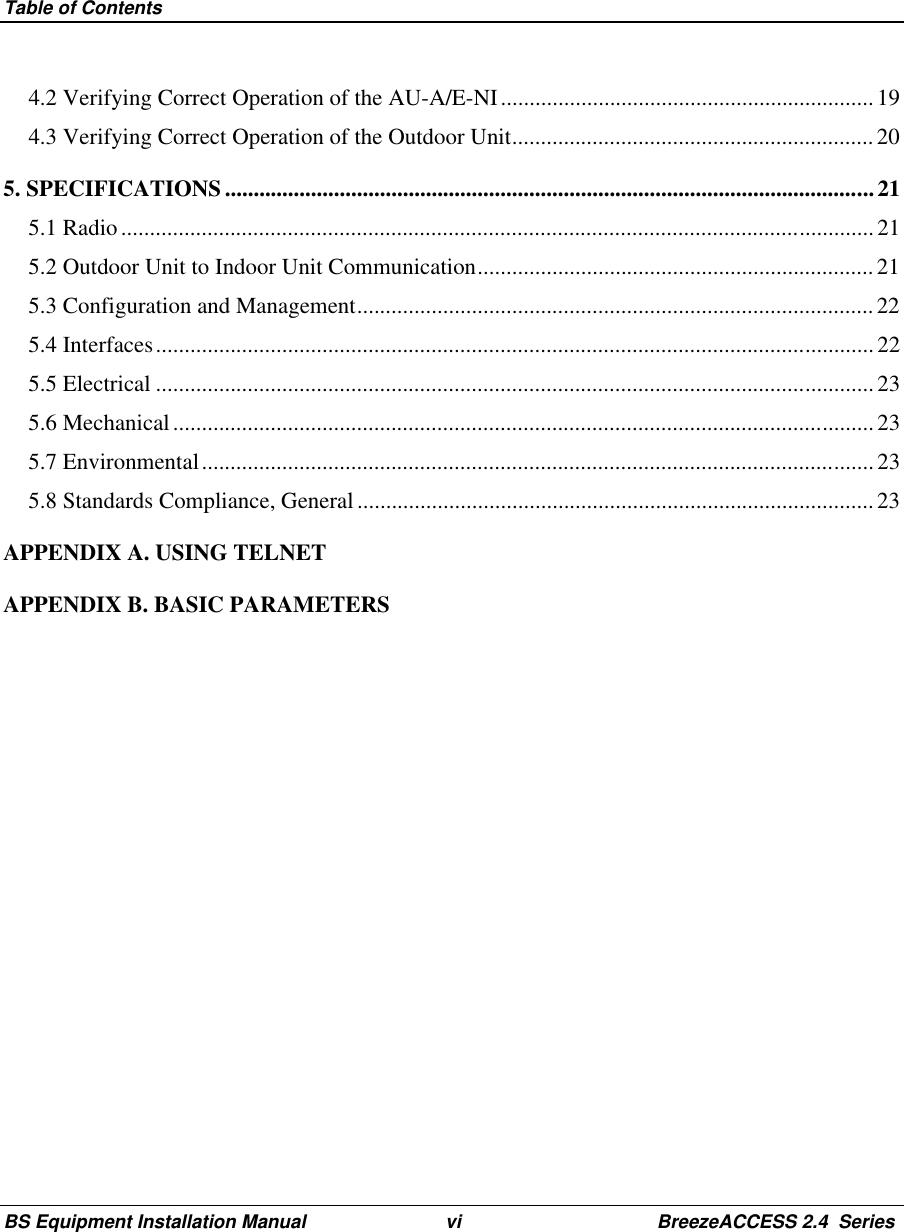 Table of ContentsBS Equipment Installation Manual vi BreezeACCESS 2.4  Series4.2 Verifying Correct Operation of the AU-A/E-NI................................................................. 194.3 Verifying Correct Operation of the Outdoor Unit...............................................................205. SPECIFICATIONS.................................................................................................................215.1 Radio...................................................................................................................................215.2 Outdoor Unit to Indoor Unit Communication.....................................................................215.3 Configuration and Management.......................................................................................... 225.4 Interfaces.............................................................................................................................225.5 Electrical ............................................................................................................................. 235.6 Mechanical.......................................................................................................................... 235.7 Environmental..................................................................................................................... 235.8 Standards Compliance, General.......................................................................................... 23APPENDIX A. USING TELNETAPPENDIX B. BASIC PARAMETERS