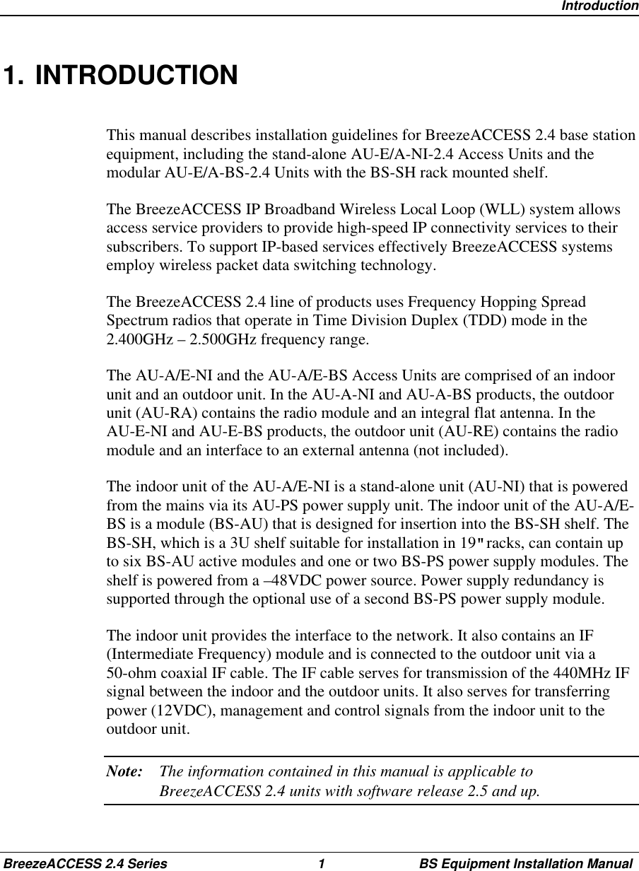 IntroductionBreezeACCESS 2.4 Series 1 BS Equipment Installation Manual1. INTRODUCTIONThis manual describes installation guidelines for BreezeACCESS 2.4 base stationequipment, including the stand-alone AU-E/A-NI-2.4 Access Units and themodular AU-E/A-BS-2.4 Units with the BS-SH rack mounted shelf.The BreezeACCESS IP Broadband Wireless Local Loop (WLL) system allowsaccess service providers to provide high-speed IP connectivity services to theirsubscribers. To support IP-based services effectively BreezeACCESS systemsemploy wireless packet data switching technology.The BreezeACCESS 2.4 line of products uses Frequency Hopping SpreadSpectrum radios that operate in Time Division Duplex (TDD) mode in the2.400GHz – 2.500GHz frequency range.The AU-A/E-NI and the AU-A/E-BS Access Units are comprised of an indoorunit and an outdoor unit. In the AU-A-NI and AU-A-BS products, the outdoorunit (AU-RA) contains the radio module and an integral flat antenna. In theAU-E-NI and AU-E-BS products, the outdoor unit (AU-RE) contains the radiomodule and an interface to an external antenna (not included).The indoor unit of the AU-A/E-NI is a stand-alone unit (AU-NI) that is poweredfrom the mains via its AU-PS power supply unit. The indoor unit of the AU-A/E-BS is a module (BS-AU) that is designed for insertion into the BS-SH shelf. TheBS-SH, which is a 3U shelf suitable for installation in 19&quot; racks, can contain upto six BS-AU active modules and one or two BS-PS power supply modules. Theshelf is powered from a –48VDC power source. Power supply redundancy issupported through the optional use of a second BS-PS power supply module.The indoor unit provides the interface to the network. It also contains an IF(Intermediate Frequency) module and is connected to the outdoor unit via a50-ohm coaxial IF cable. The IF cable serves for transmission of the 440MHz IFsignal between the indoor and the outdoor units. It also serves for transferringpower (12VDC), management and control signals from the indoor unit to theoutdoor unit.Note: The information contained in this manual is applicable toBreezeACCESS 2.4 units with software release 2.5 and up.