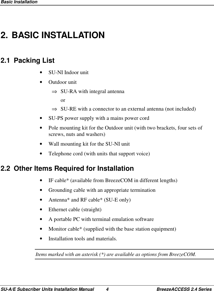  Basic InstallationSU-A/E Subscriber Units Installation Manual 4 BreezeACCESS 2.4 Series2. BASIC INSTALLATION2.1 Packing List•  SU-NI Indoor unit•  Outdoor unit⇒  SU-RA with integral antenna or⇒  SU-RE with a connector to an external antenna (not included)•  SU-PS power supply with a mains power cord•  Pole mounting kit for the Outdoor unit (with two brackets, four sets ofscrews, nuts and washers)•  Wall mounting kit for the SU-NI unit•  Telephone cord (with units that support voice)2.2  Other Items Required for Installation•  IF cable* (available from BreezeCOM in different lengths)•  Grounding cable with an appropriate termination•  Antenna* and RF cable* (SU-E only)•  Ethernet cable (straight)•  A portable PC with terminal emulation software•  Monitor cable* (supplied with the base station equipment)•  Installation tools and materials.Items marked with an asterisk (*) are available as options from BreezeCOM.