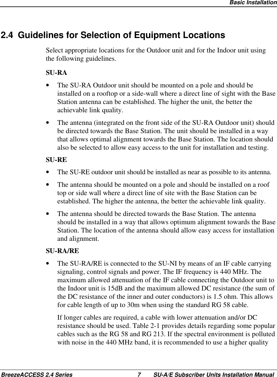  Basic InstallationBreezeACCESS 2.4 Series 7 SU-A/E Subscriber Units Installation Manual2.4  Guidelines for Selection of Equipment LocationsSelect appropriate locations for the Outdoor unit and for the Indoor unit usingthe following guidelines.SU-RA•  The SU-RA Outdoor unit should be mounted on a pole and should beinstalled on a rooftop or a side-wall where a direct line of sight with the BaseStation antenna can be established. The higher the unit, the better theachievable link quality.•  The antenna (integrated on the front side of the SU-RA Outdoor unit) shouldbe directed towards the Base Station. The unit should be installed in a waythat allows optimal alignment towards the Base Station. The location shouldalso be selected to allow easy access to the unit for installation and testing.SU-RE•  The SU-RE outdoor unit should be installed as near as possible to its antenna.•  The antenna should be mounted on a pole and should be installed on a rooftop or side wall where a direct line of site with the Base Station can beestablished. The higher the antenna, the better the achievable link quality.•  The antenna should be directed towards the Base Station. The antennashould be installed in a way that allows optimum alignment towards the BaseStation. The location of the antenna should allow easy access for installationand alignment.SU-RA/RE•  The SU-RA/RE is connected to the SU-NI by means of an IF cable carryingsignaling, control signals and power. The IF frequency is 440 MHz. Themaximum allowed attenuation of the IF cable connecting the Outdoor unit tothe Indoor unit is 15dB and the maximum allowed DC resistance (the sum ofthe DC resistance of the inner and outer conductors) is 1.5 ohm. This allowsfor cable length of up to 30m when using the standard RG 58 cable. If longer cables are required, a cable with lower attenuation and/or DCresistance should be used. Table 2-1 provides details regarding some popularcables such as the RG 58 and RG 213. If the spectral environment is pollutedwith noise in the 440 MHz band, it is recommended to use a higher quality