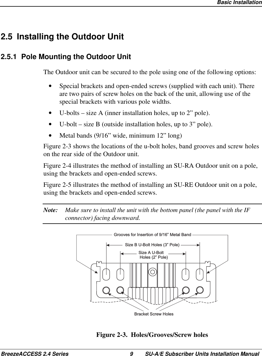  Basic InstallationBreezeACCESS 2.4 Series 9 SU-A/E Subscriber Units Installation Manual2.5  Installing the Outdoor Unit2.5.1  Pole Mounting the Outdoor UnitThe Outdoor unit can be secured to the pole using one of the following options:•  Special brackets and open-ended screws (supplied with each unit). Thereare two pairs of screw holes on the back of the unit, allowing use of thespecial brackets with various pole widths.•  U-bolts – size A (inner installation holes, up to 2” pole).•  U-bolt – size B (outside installation holes, up to 3” pole).•  Metal bands (9/16” wide, minimum 12” long)Figure 2-3 shows the locations of the u-bolt holes, band grooves and screw holeson the rear side of the Outdoor unit.Figure 2-4 illustrates the method of installing an SU-RA Outdoor unit on a pole,using the brackets and open-ended screws.Figure 2-5 illustrates the method of installing an SU-RE Outdoor unit on a pole,using the brackets and open-ended screws.Note: Make sure to install the unit with the bottom panel (the panel with the IFconnector) facing downward.Bracket Screw HolesGrooves for Insertion of 9/16” Metal BandSize B U-Bolt Holes (3” Pole)Size A U-BoltHoles (2” Pole)Figure 2-3.  Holes/Grooves/Screw holes
