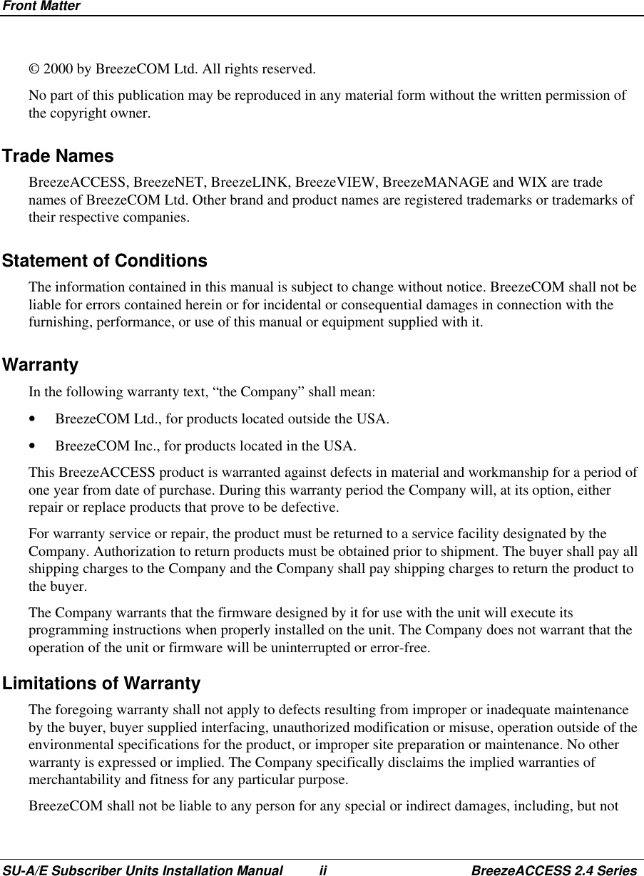 Front MatterSU-A/E Subscriber Units Installation Manual ii BreezeACCESS 2.4 Series© 2000 by BreezeCOM Ltd. All rights reserved.No part of this publication may be reproduced in any material form without the written permission ofthe copyright owner.Trade NamesBreezeACCESS, BreezeNET, BreezeLINK, BreezeVIEW, BreezeMANAGE and WIX are tradenames of BreezeCOM Ltd. Other brand and product names are registered trademarks or trademarks oftheir respective companies.Statement of ConditionsThe information contained in this manual is subject to change without notice. BreezeCOM shall not beliable for errors contained herein or for incidental or consequential damages in connection with thefurnishing, performance, or use of this manual or equipment supplied with it.WarrantyIn the following warranty text, “the Company” shall mean:•  BreezeCOM Ltd., for products located outside the USA.•  BreezeCOM Inc., for products located in the USA.This BreezeACCESS product is warranted against defects in material and workmanship for a period ofone year from date of purchase. During this warranty period the Company will, at its option, eitherrepair or replace products that prove to be defective.For warranty service or repair, the product must be returned to a service facility designated by theCompany. Authorization to return products must be obtained prior to shipment. The buyer shall pay allshipping charges to the Company and the Company shall pay shipping charges to return the product tothe buyer.The Company warrants that the firmware designed by it for use with the unit will execute itsprogramming instructions when properly installed on the unit. The Company does not warrant that theoperation of the unit or firmware will be uninterrupted or error-free.Limitations of WarrantyThe foregoing warranty shall not apply to defects resulting from improper or inadequate maintenanceby the buyer, buyer supplied interfacing, unauthorized modification or misuse, operation outside of theenvironmental specifications for the product, or improper site preparation or maintenance. No otherwarranty is expressed or implied. The Company specifically disclaims the implied warranties ofmerchantability and fitness for any particular purpose.BreezeCOM shall not be liable to any person for any special or indirect damages, including, but not