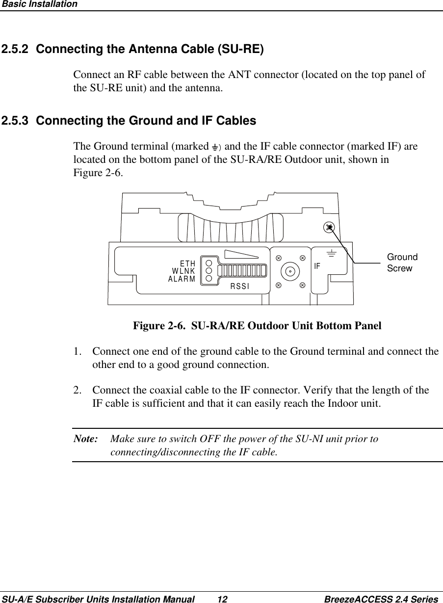  Basic InstallationSU-A/E Subscriber Units Installation Manual 12 BreezeACCESS 2.4 Series2.5.2  Connecting the Antenna Cable (SU-RE)Connect an RF cable between the ANT connector (located on the top panel ofthe SU-RE unit) and the antenna.2.5.3  Connecting the Ground and IF CablesThe Ground terminal (marked   and the IF cable connector (marked IF) arelocated on the bottom panel of the SU-RA/RE Outdoor unit, shown inFigure 2-6. ETHALARM RSSIIFWLNK Figure 2-6.  SU-RA/RE Outdoor Unit Bottom Panel1.  Connect one end of the ground cable to the Ground terminal and connect theother end to a good ground connection.2.  Connect the coaxial cable to the IF connector. Verify that the length of theIF cable is sufficient and that it can easily reach the Indoor unit.Note: Make sure to switch OFF the power of the SU-NI unit prior toconnecting/disconnecting the IF cable.GroundScrew