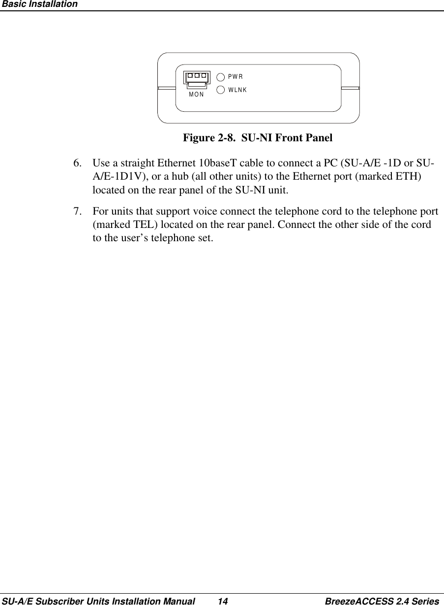  Basic InstallationSU-A/E Subscriber Units Installation Manual 14 BreezeACCESS 2.4 SeriesPWRWLNKMONFigure 2-8.  SU-NI Front Panel6.  Use a straight Ethernet 10baseT cable to connect a PC (SU-A/E -1D or SU-A/E-1D1V), or a hub (all other units) to the Ethernet port (marked ETH)located on the rear panel of the SU-NI unit.7.  For units that support voice connect the telephone cord to the telephone port(marked TEL) located on the rear panel. Connect the other side of the cordto the user’s telephone set.