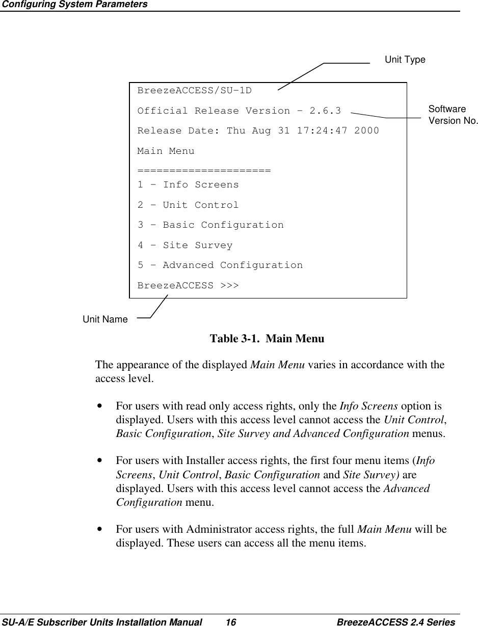  Configuring System ParametersSU-A/E Subscriber Units Installation Manual 16 BreezeACCESS 2.4 SeriesSoftwareVersion No.BreezeACCESS/SU-1DOfficial Release Version – 2.6.3Release Date: Thu Aug 31 17:24:47 2000Main Menu=====================1 – Info Screens2 – Unit Control3 – Basic Configuration4 – Site Survey5 – Advanced ConfigurationBreezeACCESS &gt;&gt;&gt;Table 3-1.  Main Menu  The appearance of the displayed Main Menu varies in accordance with theaccess level.•  For users with read only access rights, only the Info Screens option isdisplayed. Users with this access level cannot access the Unit Control,Basic Configuration, Site Survey and Advanced Configuration menus.•  For users with Installer access rights, the first four menu items (InfoScreens, Unit Control, Basic Configuration and Site Survey) aredisplayed. Users with this access level cannot access the AdvancedConfiguration menu.•  For users with Administrator access rights, the full Main Menu will bedisplayed. These users can access all the menu items.Unit TypeUnit Name