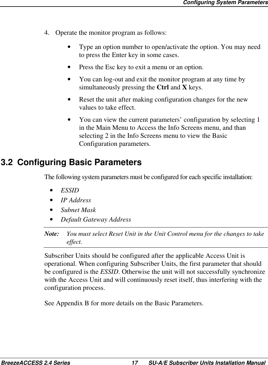  Configuring System ParametersBreezeACCESS 2.4 Series 17 SU-A/E Subscriber Units Installation Manual4.  Operate the monitor program as follows:•  Type an option number to open/activate the option. You may needto press the Enter key in some cases.•  Press the Esc key to exit a menu or an option.•  You can log-out and exit the monitor program at any time bysimultaneously pressing the Ctrl and X keys.•  Reset the unit after making configuration changes for the newvalues to take effect.•  You can view the current parameters’ configuration by selecting 1in the Main Menu to Access the Info Screens menu, and thanselecting 2 in the Info Screens menu to view the BasicConfiguration parameters.3.2  Configuring Basic ParametersThe following system parameters must be configured for each specific installation:•  ESSID•  IP Address•  Subnet Mask•  Default Gateway AddressNote: You must select Reset Unit in the Unit Control menu for the changes to takeeffect.Subscriber Units should be configured after the applicable Access Unit isoperational. When configuring Subscriber Units, the first parameter that shouldbe configured is the ESSID. Otherwise the unit will not successfully synchronizewith the Access Unit and will continuously reset itself, thus interfering with theconfiguration process.See Appendix B for more details on the Basic Parameters.