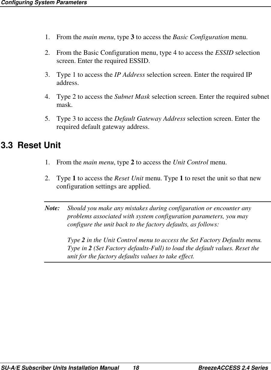  Configuring System ParametersSU-A/E Subscriber Units Installation Manual 18 BreezeACCESS 2.4 Series1. From the main menu, type 3 to access the Basic Configuration menu.2.  From the Basic Configuration menu, type 4 to access the ESSID selectionscreen. Enter the required ESSID.3.  Type 1 to access the IP Address selection screen. Enter the required IPaddress.4.  Type 2 to access the Subnet Mask selection screen. Enter the required subnetmask.5.  Type 3 to access the Default Gateway Address selection screen. Enter therequired default gateway address.3.3 Reset Unit1. From the main menu, type 2 to access the Unit Control menu.2. Type 1 to access the Reset Unit menu. Type 1 to reset the unit so that newconfiguration settings are applied.Note: Should you make any mistakes during configuration or encounter anyproblems associated with system configuration parameters, you mayconfigure the unit back to the factory defaults, as follows:Type 2 in the Unit Control menu to access the Set Factory Defaults menu.Type in 2 (Set Factory defaults-Full) to load the default values. Reset theunit for the factory defaults values to take effect.