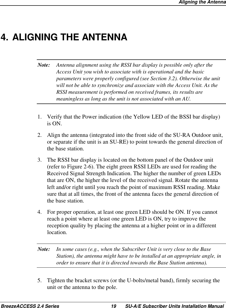  Aligning the AntennaBreezeACCESS 2.4 Series 19 SU-A/E Subscriber Units Installation Manual4. ALIGNING THE ANTENNANote: Antenna alignment using the RSSI bar display is possible only after theAccess Unit you wish to associate with is operational and the basicparameters were properly configured (see Section 3.2). Otherwise the unitwill not be able to synchronize and associate with the Access Unit. As theRSSI measurement is performed on received frames, its results aremeaningless as long as the unit is not associated with an AU.1.  Verify that the Power indication (the Yellow LED of the BSSI bar display)is ON.2.  Align the antenna (integrated into the front side of the SU-RA Outdoor unit,or separate if the unit is an SU-RE) to point towards the general direction ofthe base station.3.  The RSSI bar display is located on the bottom panel of the Outdoor unit(refer to Figure 2-6). The eight green RSSI LEDs are used for reading theReceived Signal Strength Indication. The higher the number of green LEDsthat are ON, the higher the level of the received signal. Rotate the antennaleft and/or right until you reach the point of maximum RSSI reading. Makesure that at all times, the front of the antenna faces the general direction ofthe base station.4.  For proper operation, at least one green LED should be ON. If you cannotreach a point where at least one green LED is ON, try to improve thereception quality by placing the antenna at a higher point or in a differentlocation.Note: In some cases (e.g., when the Subscriber Unit is very close to the BaseStation), the antenna might have to be installed at an appropriate angle, inorder to ensure that it is directed towards the Base Station antenna).5.  Tighten the bracket screws (or the U-bolts/metal band), firmly securing theunit or the antenna to the pole.