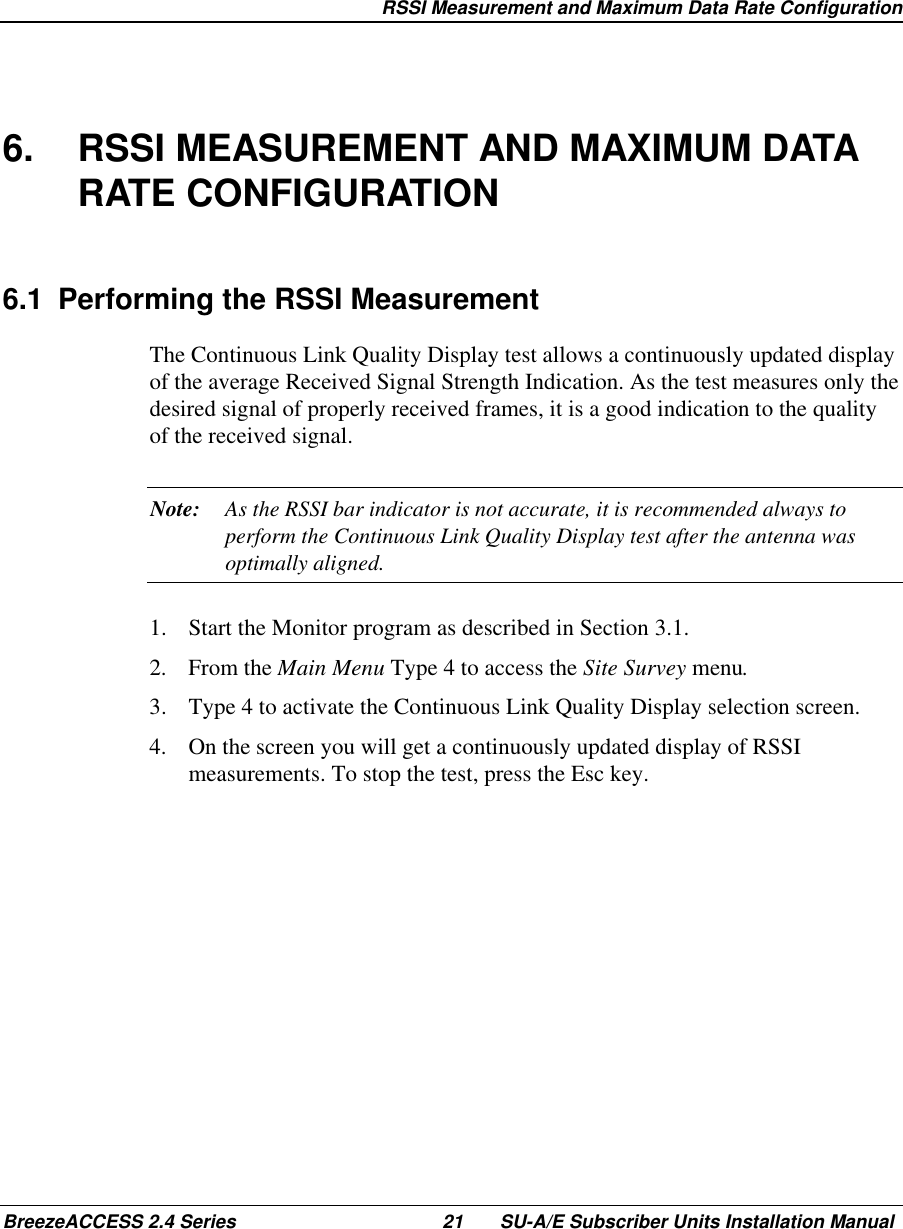   RSSI Measurement and Maximum Data Rate ConfigurationBreezeACCESS 2.4 Series 21 SU-A/E Subscriber Units Installation Manual6.  RSSI MEASUREMENT AND MAXIMUM DATARATE CONFIGURATION6.1  Performing the RSSI MeasurementThe Continuous Link Quality Display test allows a continuously updated displayof the average Received Signal Strength Indication. As the test measures only thedesired signal of properly received frames, it is a good indication to the qualityof the received signal.Note: As the RSSI bar indicator is not accurate, it is recommended always toperform the Continuous Link Quality Display test after the antenna wasoptimally aligned.1.  Start the Monitor program as described in Section 3.1.2. From the Main Menu Type 4 to access the Site Survey menu.3.  Type 4 to activate the Continuous Link Quality Display selection screen.4.  On the screen you will get a continuously updated display of RSSImeasurements. To stop the test, press the Esc key.