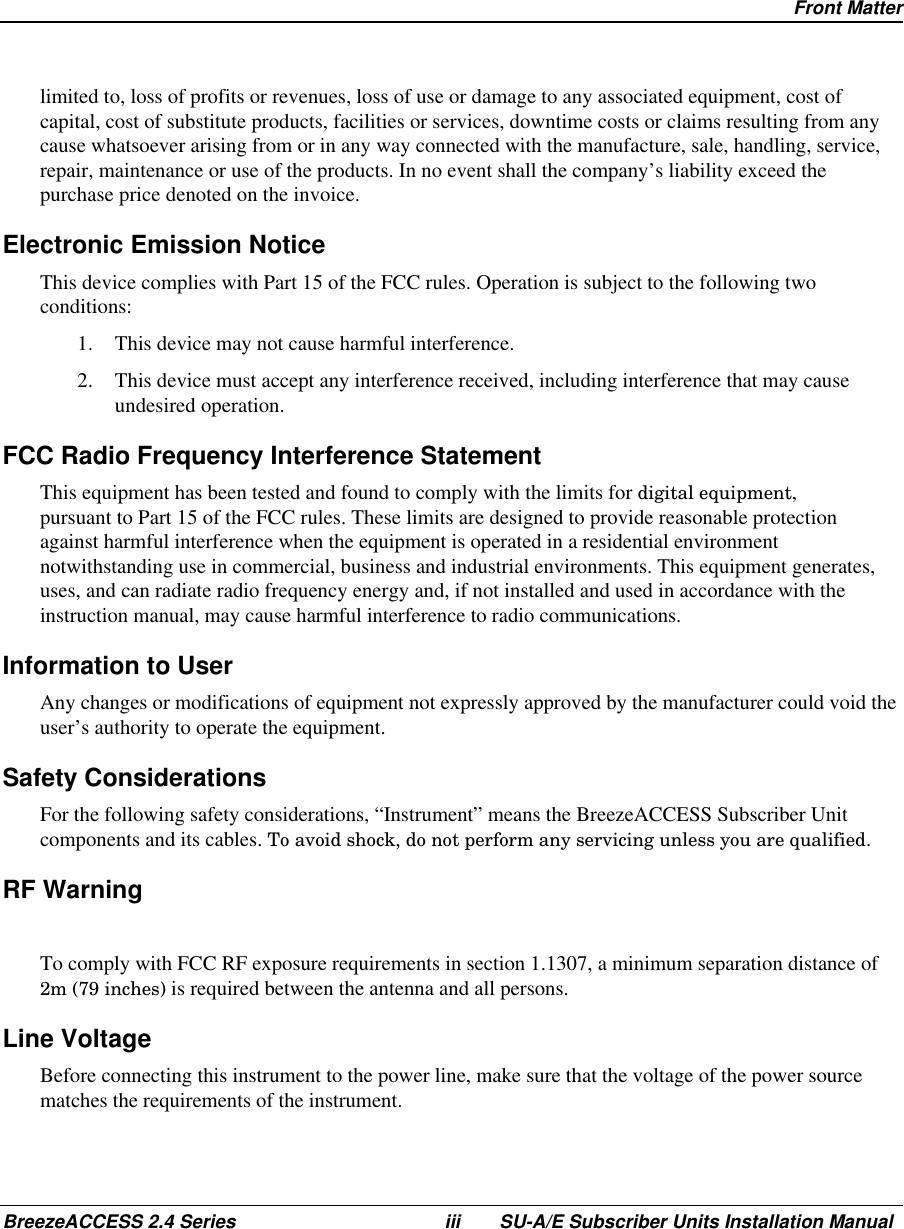 Front MatterBreezeACCESS 2.4 Series iii SU-A/E Subscriber Units Installation Manuallimited to, loss of profits or revenues, loss of use or damage to any associated equipment, cost ofcapital, cost of substitute products, facilities or services, downtime costs or claims resulting from anycause whatsoever arising from or in any way connected with the manufacture, sale, handling, service,repair, maintenance or use of the products. In no event shall the company’s liability exceed thepurchase price denoted on the invoice.Electronic Emission NoticeThis device complies with Part 15 of the FCC rules. Operation is subject to the following twoconditions:1.  This device may not cause harmful interference.2.  This device must accept any interference received, including interference that may causeundesired operation.FCC Radio Frequency Interference StatementThis equipment has been tested and found to comply with the limits for digital equipment,pursuant to Part 15 of the FCC rules. These limits are designed to provide reasonable protectionagainst harmful interference when the equipment is operated in a residential environmentnotwithstanding use in commercial, business and industrial environments. This equipment generates,uses, and can radiate radio frequency energy and, if not installed and used in accordance with theinstruction manual, may cause harmful interference to radio communications.Information to UserAny changes or modifications of equipment not expressly approved by the manufacturer could void theuser’s authority to operate the equipment.Safety ConsiderationsFor the following safety considerations, “Instrument” means the BreezeACCESS Subscriber Unitcomponents and its cables. To avoid shock, do not perform any servicing unless you are qualified.RF WarningTo comply with FCC RF exposure requirements in section 1.1307, a minimum separation distance of2m (79 inches) is required between the antenna and all persons.Line VoltageBefore connecting this instrument to the power line, make sure that the voltage of the power sourcematches the requirements of the instrument.