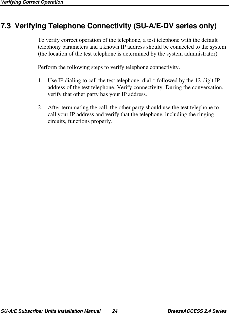  Verifying Correct OperationSU-A/E Subscriber Units Installation Manual 24 BreezeACCESS 2.4 Series7.3  Verifying Telephone Connectivity (SU-A/E-DV series only)To verify correct operation of the telephone, a test telephone with the defaulttelephony parameters and a known IP address should be connected to the system(the location of the test telephone is determined by the system administrator).Perform the following steps to verify telephone connectivity.1.  Use IP dialing to call the test telephone: dial * followed by the 12-digit IPaddress of the test telephone. Verify connectivity. During the conversation,verify that other party has your IP address.2.  After terminating the call, the other party should use the test telephone tocall your IP address and verify that the telephone, including the ringingcircuits, functions properly.