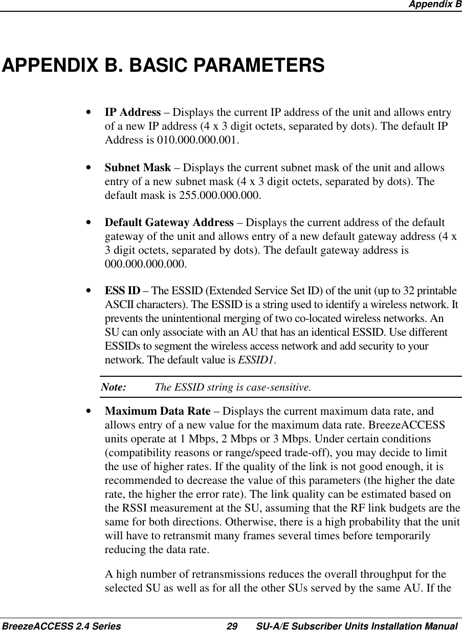  Appendix BBreezeACCESS 2.4 Series 29 SU-A/E Subscriber Units Installation ManualAPPENDIX B. BASIC PARAMETERS•  IP Address – Displays the current IP address of the unit and allows entryof a new IP address (4 x 3 digit octets, separated by dots). The default IPAddress is 010.000.000.001.•  Subnet Mask – Displays the current subnet mask of the unit and allowsentry of a new subnet mask (4 x 3 digit octets, separated by dots). Thedefault mask is 255.000.000.000.•  Default Gateway Address – Displays the current address of the defaultgateway of the unit and allows entry of a new default gateway address (4 x3 digit octets, separated by dots). The default gateway address is000.000.000.000.•  ESS ID – The ESSID (Extended Service Set ID) of the unit (up to 32 printableASCII characters). The ESSID is a string used to identify a wireless network. Itprevents the unintentional merging of two co-located wireless networks. AnSU can only associate with an AU that has an identical ESSID. Use differentESSIDs to segment the wireless access network and add security to yournetwork. The default value is ESSID1. Note: The ESSID string is case-sensitive.•  Maximum Data Rate – Displays the current maximum data rate, andallows entry of a new value for the maximum data rate. BreezeACCESSunits operate at 1 Mbps, 2 Mbps or 3 Mbps. Under certain conditions(compatibility reasons or range/speed trade-off), you may decide to limitthe use of higher rates. If the quality of the link is not good enough, it isrecommended to decrease the value of this parameters (the higher the daterate, the higher the error rate). The link quality can be estimated based onthe RSSI measurement at the SU, assuming that the RF link budgets are thesame for both directions. Otherwise, there is a high probability that the unitwill have to retransmit many frames several times before temporarilyreducing the data rate.  A high number of retransmissions reduces the overall throughput for theselected SU as well as for all the other SUs served by the same AU. If the
