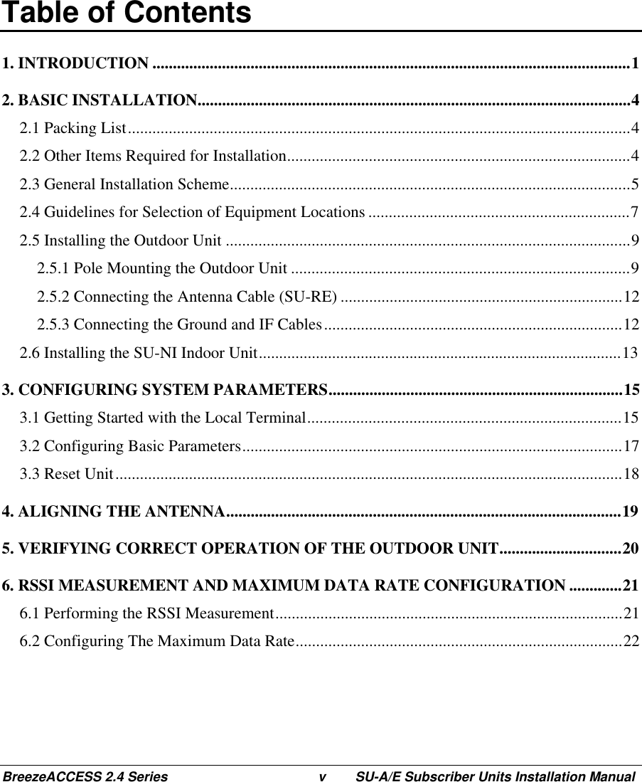 BreezeACCESS 2.4 Series v SU-A/E Subscriber Units Installation ManualTable of Contents1. INTRODUCTION .....................................................................................................................12. BASIC INSTALLATION..........................................................................................................42.1 Packing List...........................................................................................................................42.2 Other Items Required for Installation....................................................................................42.3 General Installation Scheme..................................................................................................52.4 Guidelines for Selection of Equipment Locations ................................................................72.5 Installing the Outdoor Unit ...................................................................................................92.5.1 Pole Mounting the Outdoor Unit ...................................................................................92.5.2 Connecting the Antenna Cable (SU-RE) .....................................................................122.5.3 Connecting the Ground and IF Cables.........................................................................122.6 Installing the SU-NI Indoor Unit.........................................................................................133. CONFIGURING SYSTEM PARAMETERS........................................................................153.1 Getting Started with the Local Terminal.............................................................................153.2 Configuring Basic Parameters.............................................................................................173.3 Reset Unit............................................................................................................................184. ALIGNING THE ANTENNA.................................................................................................195. VERIFYING CORRECT OPERATION OF THE OUTDOOR UNIT..............................206. RSSI MEASUREMENT AND MAXIMUM DATA RATE CONFIGURATION .............216.1 Performing the RSSI Measurement.....................................................................................216.2 Configuring The Maximum Data Rate................................................................................22