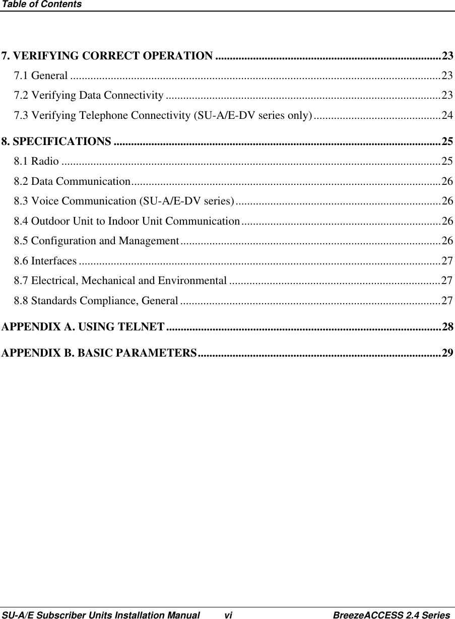 Table of ContentsSU-A/E Subscriber Units Installation Manual vi BreezeACCESS 2.4 Series7. VERIFYING CORRECT OPERATION ..............................................................................237.1 General ................................................................................................................................237.2 Verifying Data Connectivity ...............................................................................................237.3 Verifying Telephone Connectivity (SU-A/E-DV series only)............................................248. SPECIFICATIONS .................................................................................................................258.1 Radio ...................................................................................................................................258.2 Data Communication...........................................................................................................268.3 Voice Communication (SU-A/E-DV series).......................................................................268.4 Outdoor Unit to Indoor Unit Communication.....................................................................268.5 Configuration and Management..........................................................................................268.6 Interfaces .............................................................................................................................278.7 Electrical, Mechanical and Environmental .........................................................................278.8 Standards Compliance, General ..........................................................................................27APPENDIX A. USING TELNET...............................................................................................28APPENDIX B. BASIC PARAMETERS....................................................................................29